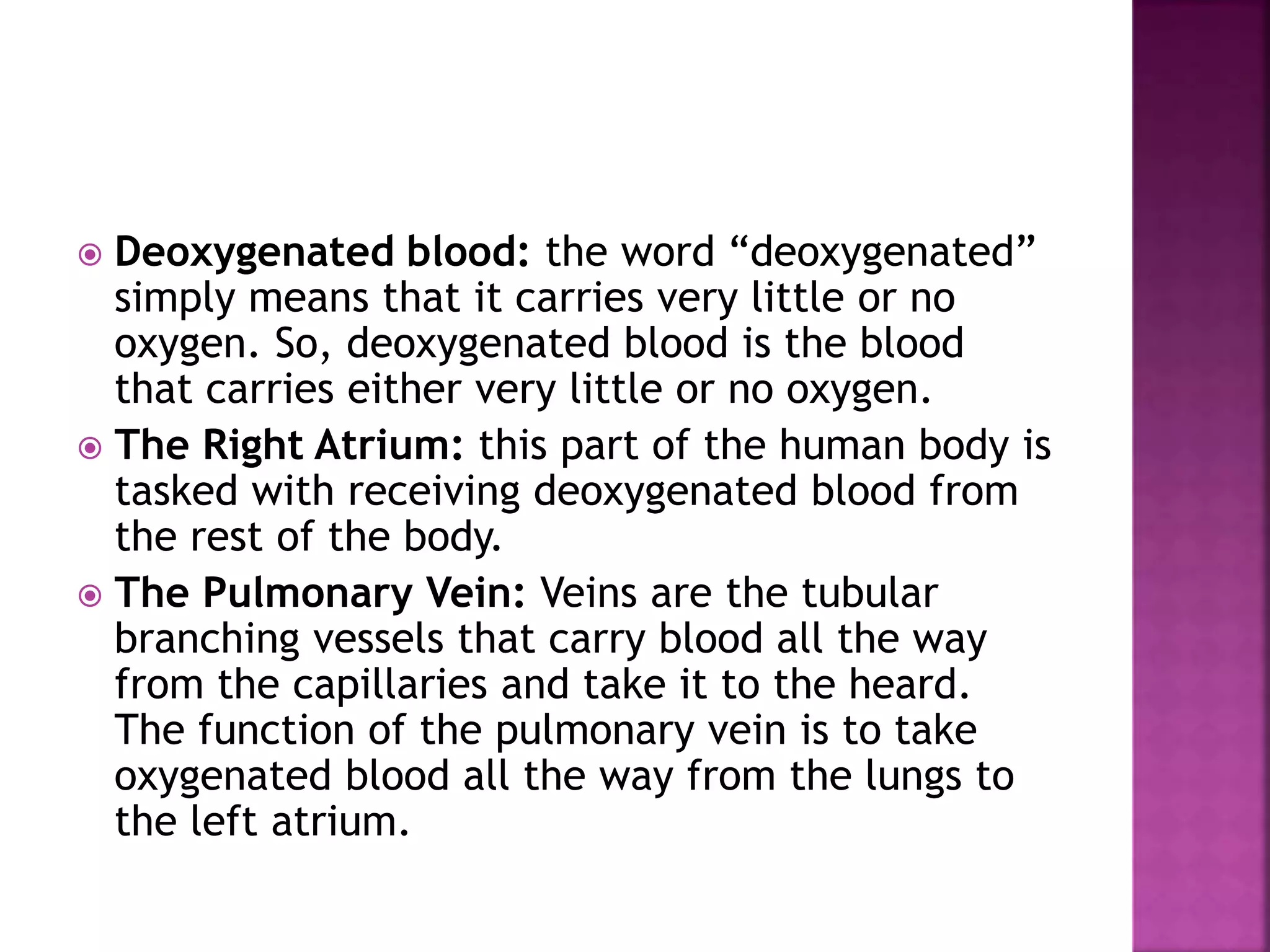  Deoxygenated blood: the word “deoxygenated”
simply means that it carries very little or no
oxygen. So, deoxygenated blood is the blood
that carries either very little or no oxygen.
 The Right Atrium: this part of the human body is
tasked with receiving deoxygenated blood from
the rest of the body.
 The Pulmonary Vein: Veins are the tubular
branching vessels that carry blood all the way
from the capillaries and take it to the heard.
The function of the pulmonary vein is to take
oxygenated blood all the way from the lungs to
the left atrium.
 
