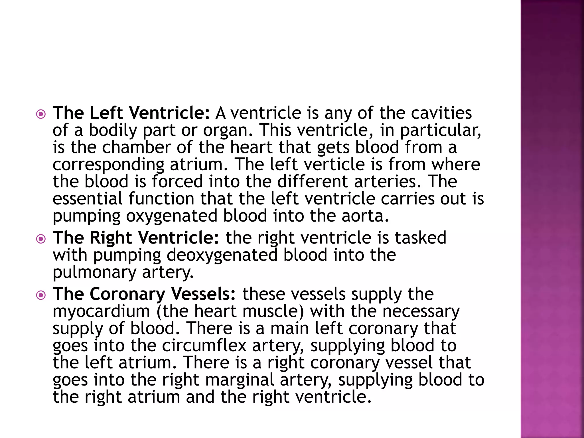  The Left Ventricle: A ventricle is any of the cavities
of a bodily part or organ. This ventricle, in particular,
is the chamber of the heart that gets blood from a
corresponding atrium. The left verticle is from where
the blood is forced into the different arteries. The
essential function that the left ventricle carries out is
pumping oxygenated blood into the aorta.
 The Right Ventricle: the right ventricle is tasked
with pumping deoxygenated blood into the
pulmonary artery.
 The Coronary Vessels: these vessels supply the
myocardium (the heart muscle) with the necessary
supply of blood. There is a main left coronary that
goes into the circumflex artery, supplying blood to
the left atrium. There is a right coronary vessel that
goes into the right marginal artery, supplying blood to
the right atrium and the right ventricle.
 