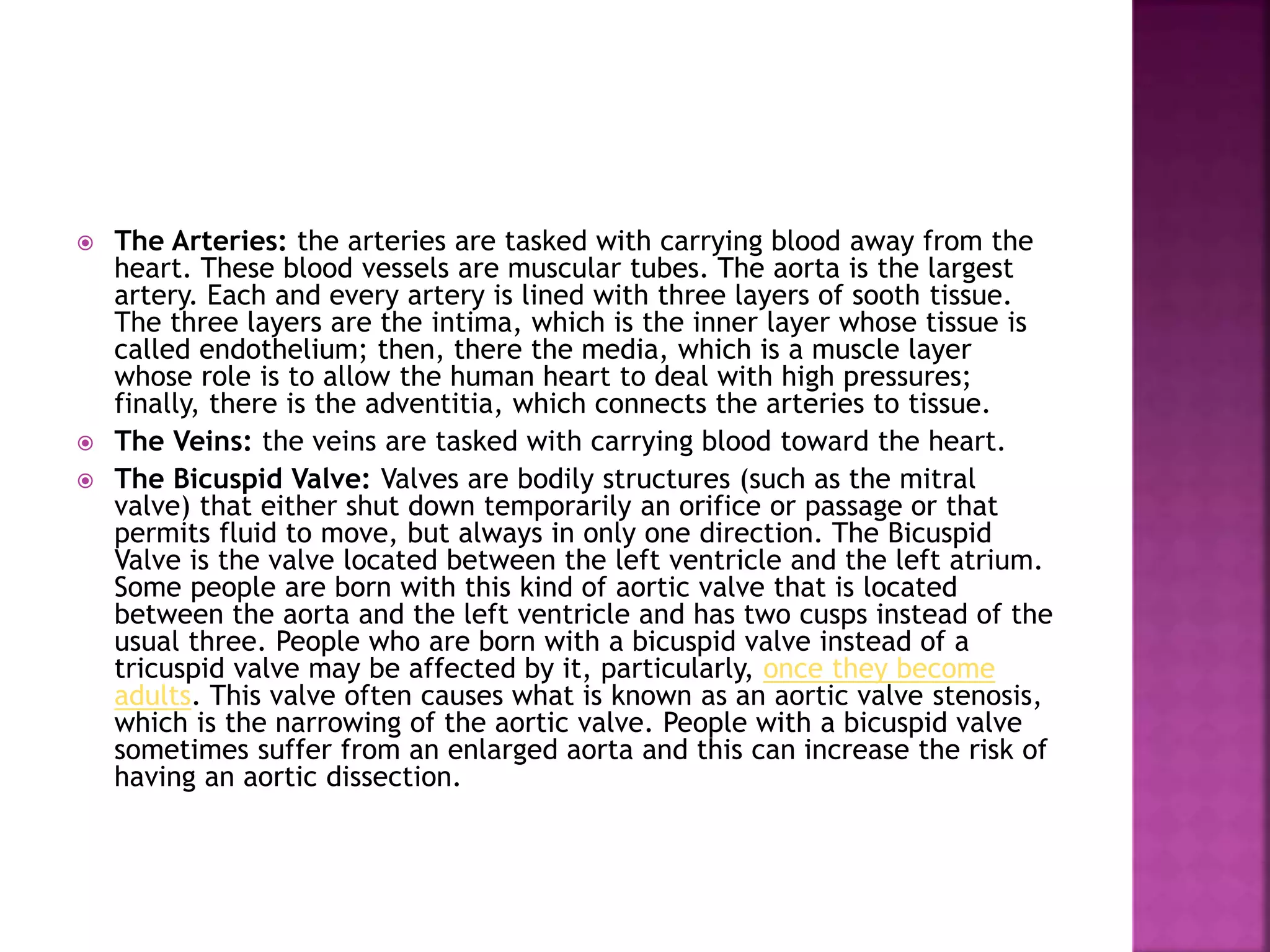  The Arteries: the arteries are tasked with carrying blood away from the
heart. These blood vessels are muscular tubes. The aorta is the largest
artery. Each and every artery is lined with three layers of sooth tissue.
The three layers are the intima, which is the inner layer whose tissue is
called endothelium; then, there the media, which is a muscle layer
whose role is to allow the human heart to deal with high pressures;
finally, there is the adventitia, which connects the arteries to tissue.
 The Veins: the veins are tasked with carrying blood toward the heart.
 The Bicuspid Valve: Valves are bodily structures (such as the mitral
valve) that either shut down temporarily an orifice or passage or that
permits fluid to move, but always in only one direction. The Bicuspid
Valve is the valve located between the left ventricle and the left atrium.
Some people are born with this kind of aortic valve that is located
between the aorta and the left ventricle and has two cusps instead of the
usual three. People who are born with a bicuspid valve instead of a
tricuspid valve may be affected by it, particularly, once they become
adults. This valve often causes what is known as an aortic valve stenosis,
which is the narrowing of the aortic valve. People with a bicuspid valve
sometimes suffer from an enlarged aorta and this can increase the risk of
having an aortic dissection.
 