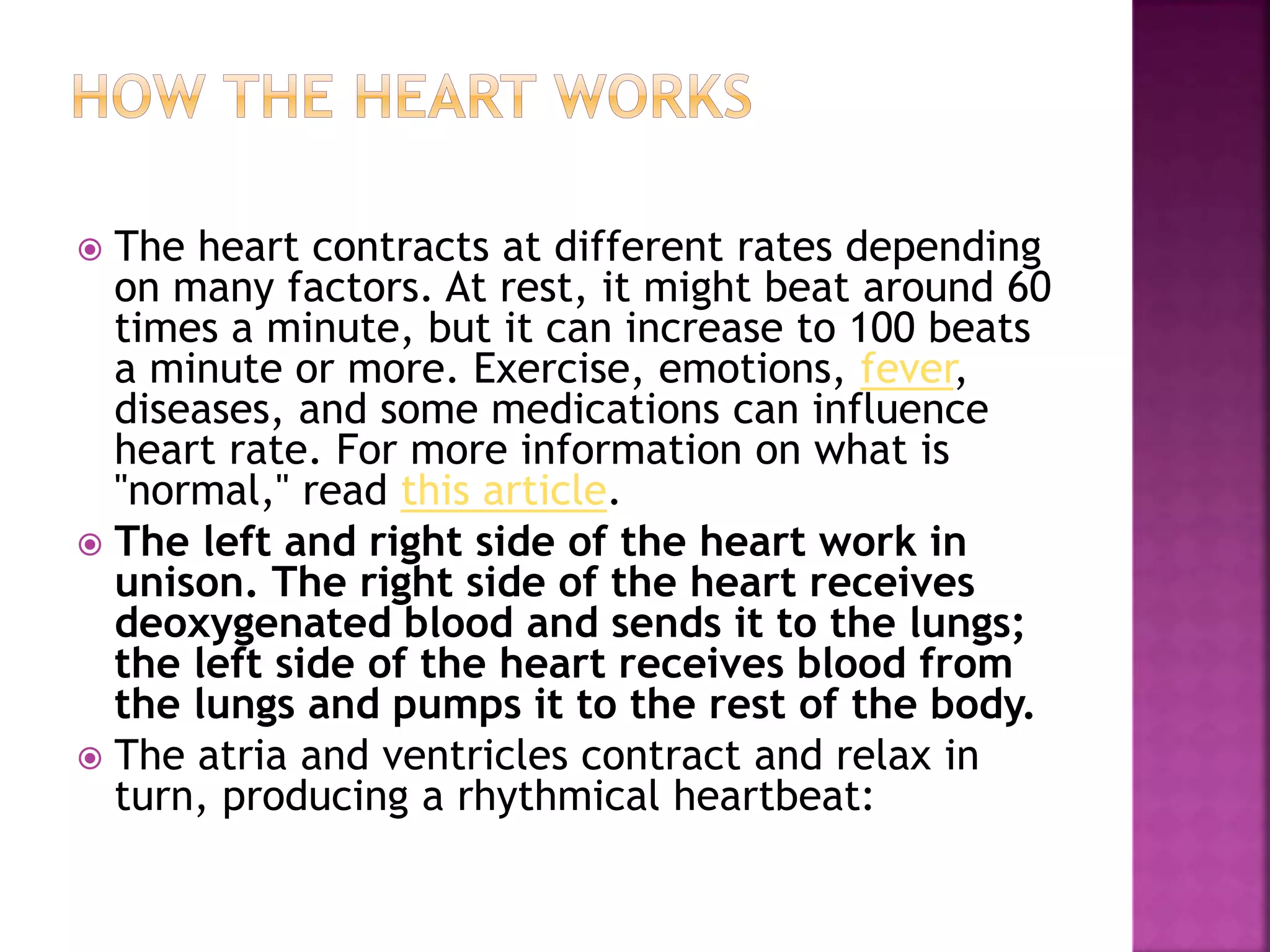  The heart contracts at different rates depending
on many factors. At rest, it might beat around 60
times a minute, but it can increase to 100 beats
a minute or more. Exercise, emotions, fever,
diseases, and some medications can influence
heart rate. For more information on what is
"normal," read this article.
 The left and right side of the heart work in
unison. The right side of the heart receives
deoxygenated blood and sends it to the lungs;
the left side of the heart receives blood from
the lungs and pumps it to the rest of the body.
 The atria and ventricles contract and relax in
turn, producing a rhythmical heartbeat:
 