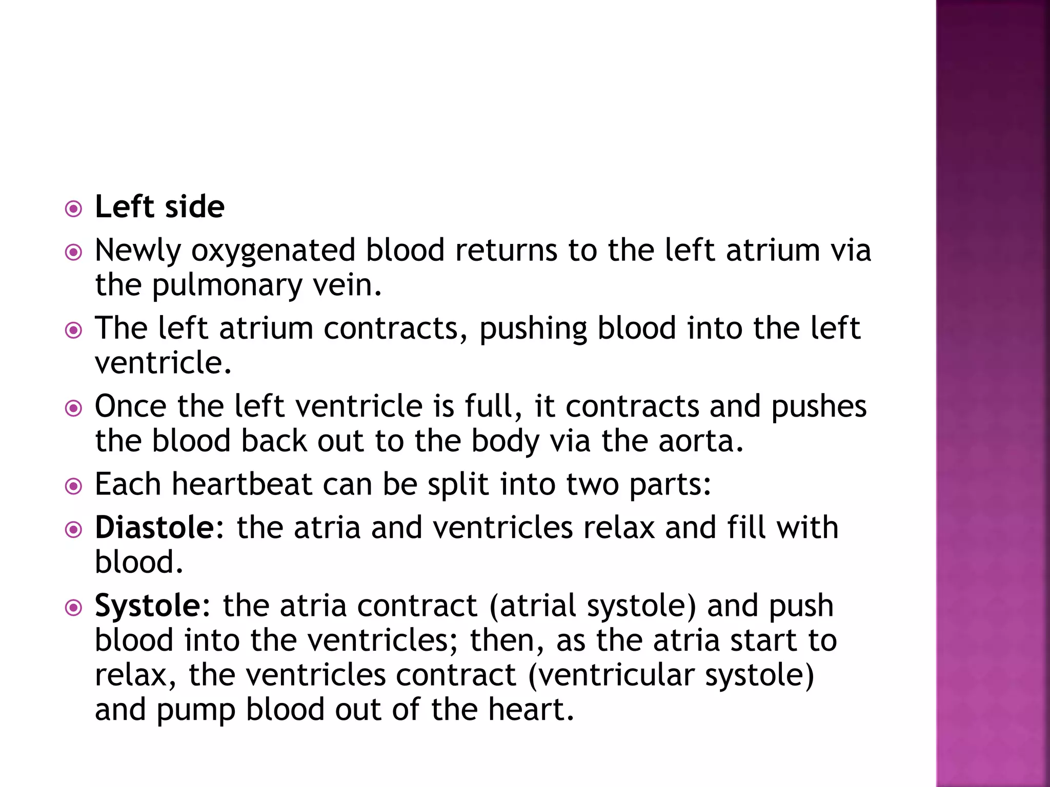  Left side
 Newly oxygenated blood returns to the left atrium via
the pulmonary vein.
 The left atrium contracts, pushing blood into the left
ventricle.
 Once the left ventricle is full, it contracts and pushes
the blood back out to the body via the aorta.
 Each heartbeat can be split into two parts:
 Diastole: the atria and ventricles relax and fill with
blood.
 Systole: the atria contract (atrial systole) and push
blood into the ventricles; then, as the atria start to
relax, the ventricles contract (ventricular systole)
and pump blood out of the heart.
 