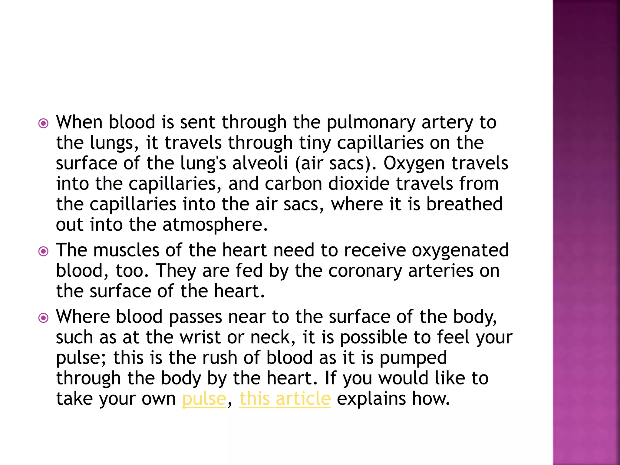  When blood is sent through the pulmonary artery to
the lungs, it travels through tiny capillaries on the
surface of the lung's alveoli (air sacs). Oxygen travels
into the capillaries, and carbon dioxide travels from
the capillaries into the air sacs, where it is breathed
out into the atmosphere.
 The muscles of the heart need to receive oxygenated
blood, too. They are fed by the coronary arteries on
the surface of the heart.
 Where blood passes near to the surface of the body,
such as at the wrist or neck, it is possible to feel your
pulse; this is the rush of blood as it is pumped
through the body by the heart. If you would like to
take your own pulse, this article explains how.
 