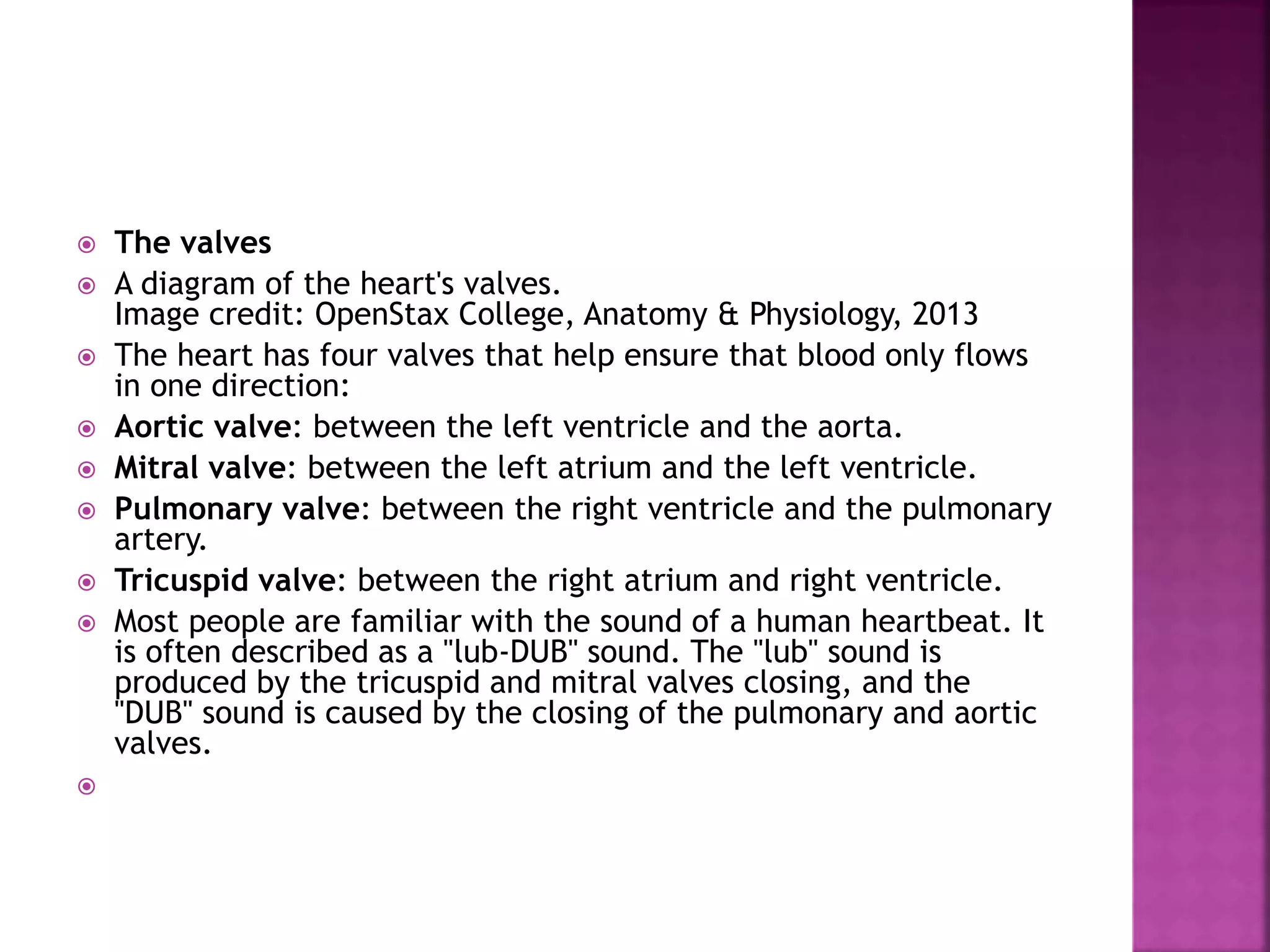  The valves
 A diagram of the heart's valves.
Image credit: OpenStax College, Anatomy & Physiology, 2013
 The heart has four valves that help ensure that blood only flows
in one direction:
 Aortic valve: between the left ventricle and the aorta.
 Mitral valve: between the left atrium and the left ventricle.
 Pulmonary valve: between the right ventricle and the pulmonary
artery.
 Tricuspid valve: between the right atrium and right ventricle.
 Most people are familiar with the sound of a human heartbeat. It
is often described as a "lub-DUB" sound. The "lub" sound is
produced by the tricuspid and mitral valves closing, and the
"DUB" sound is caused by the closing of the pulmonary and aortic
valves.

 