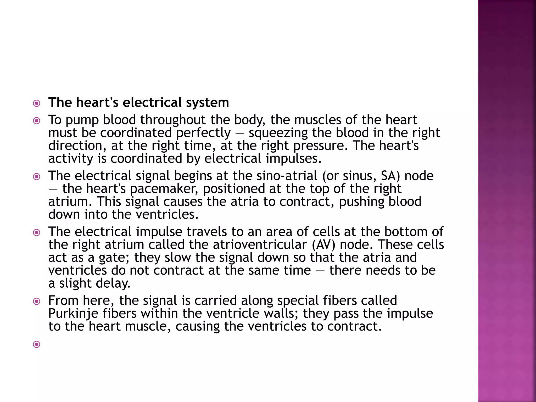  The heart's electrical system
 To pump blood throughout the body, the muscles of the heart
must be coordinated perfectly — squeezing the blood in the right
direction, at the right time, at the right pressure. The heart's
activity is coordinated by electrical impulses.
 The electrical signal begins at the sino-atrial (or sinus, SA) node
— the heart's pacemaker, positioned at the top of the right
atrium. This signal causes the atria to contract, pushing blood
down into the ventricles.
 The electrical impulse travels to an area of cells at the bottom of
the right atrium called the atrioventricular (AV) node. These cells
act as a gate; they slow the signal down so that the atria and
ventricles do not contract at the same time — there needs to be
a slight delay.
 From here, the signal is carried along special fibers called
Purkinje fibers within the ventricle walls; they pass the impulse
to the heart muscle, causing the ventricles to contract.

 