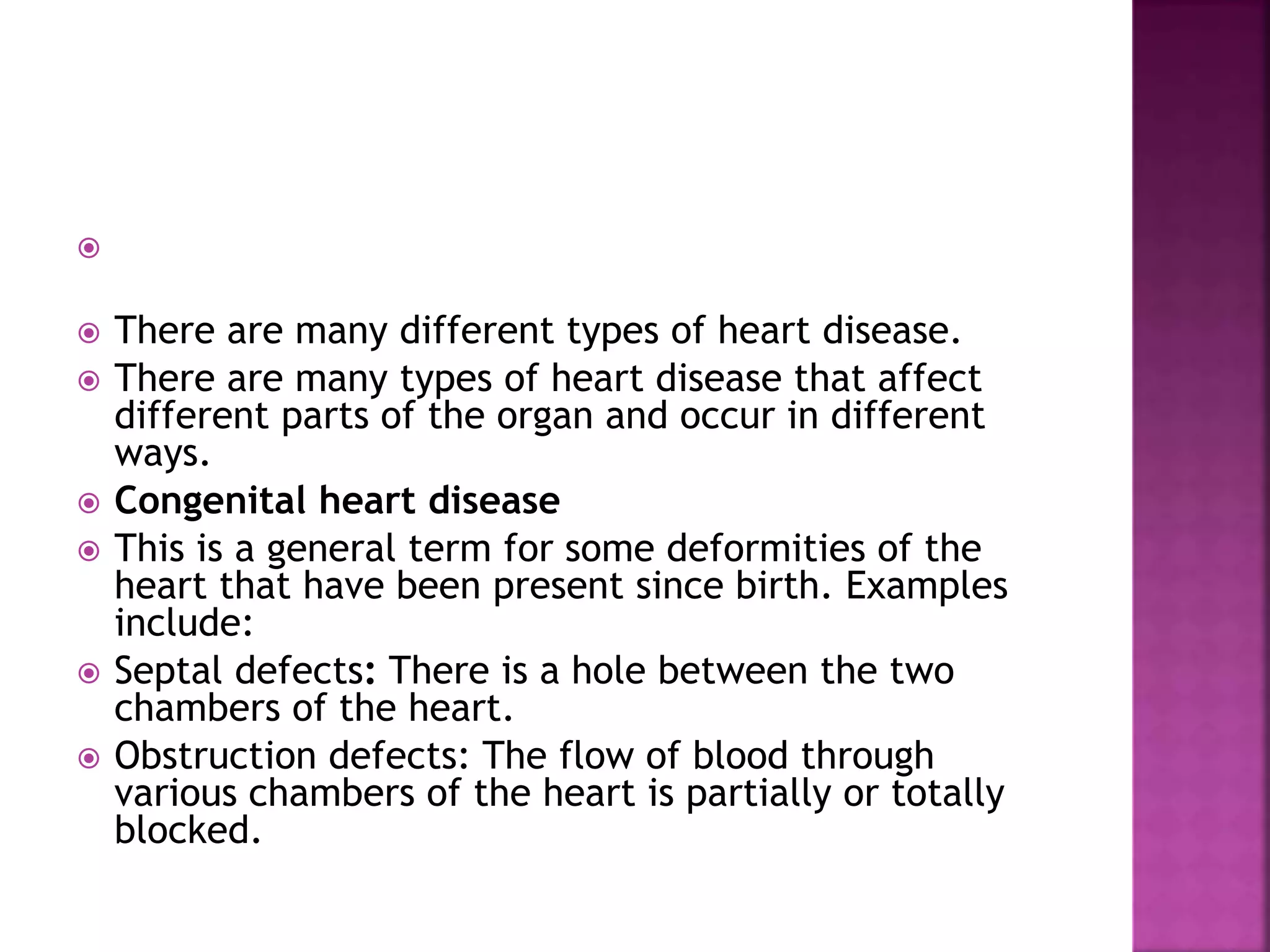 
 There are many different types of heart disease.
 There are many types of heart disease that affect
different parts of the organ and occur in different
ways.
 Congenital heart disease
 This is a general term for some deformities of the
heart that have been present since birth. Examples
include:
 Septal defects: There is a hole between the two
chambers of the heart.
 Obstruction defects: The flow of blood through
various chambers of the heart is partially or totally
blocked.
 
