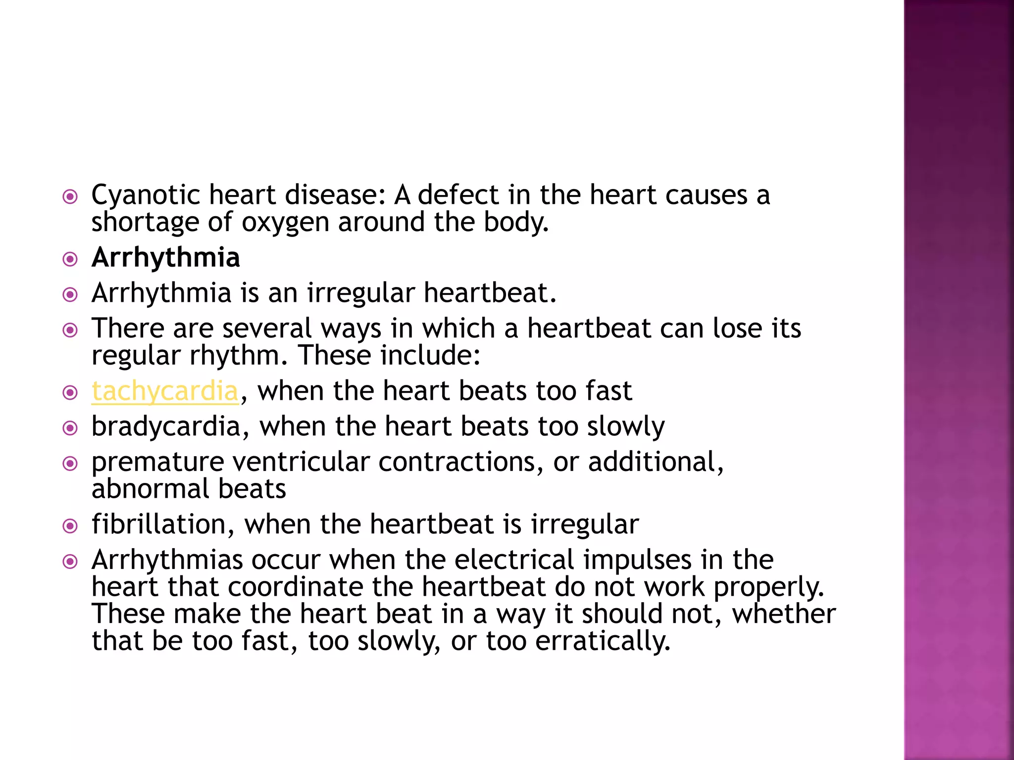  Cyanotic heart disease: A defect in the heart causes a
shortage of oxygen around the body.
 Arrhythmia
 Arrhythmia is an irregular heartbeat.
 There are several ways in which a heartbeat can lose its
regular rhythm. These include:
 tachycardia, when the heart beats too fast
 bradycardia, when the heart beats too slowly
 premature ventricular contractions, or additional,
abnormal beats
 fibrillation, when the heartbeat is irregular
 Arrhythmias occur when the electrical impulses in the
heart that coordinate the heartbeat do not work properly.
These make the heart beat in a way it should not, whether
that be too fast, too slowly, or too erratically.
 