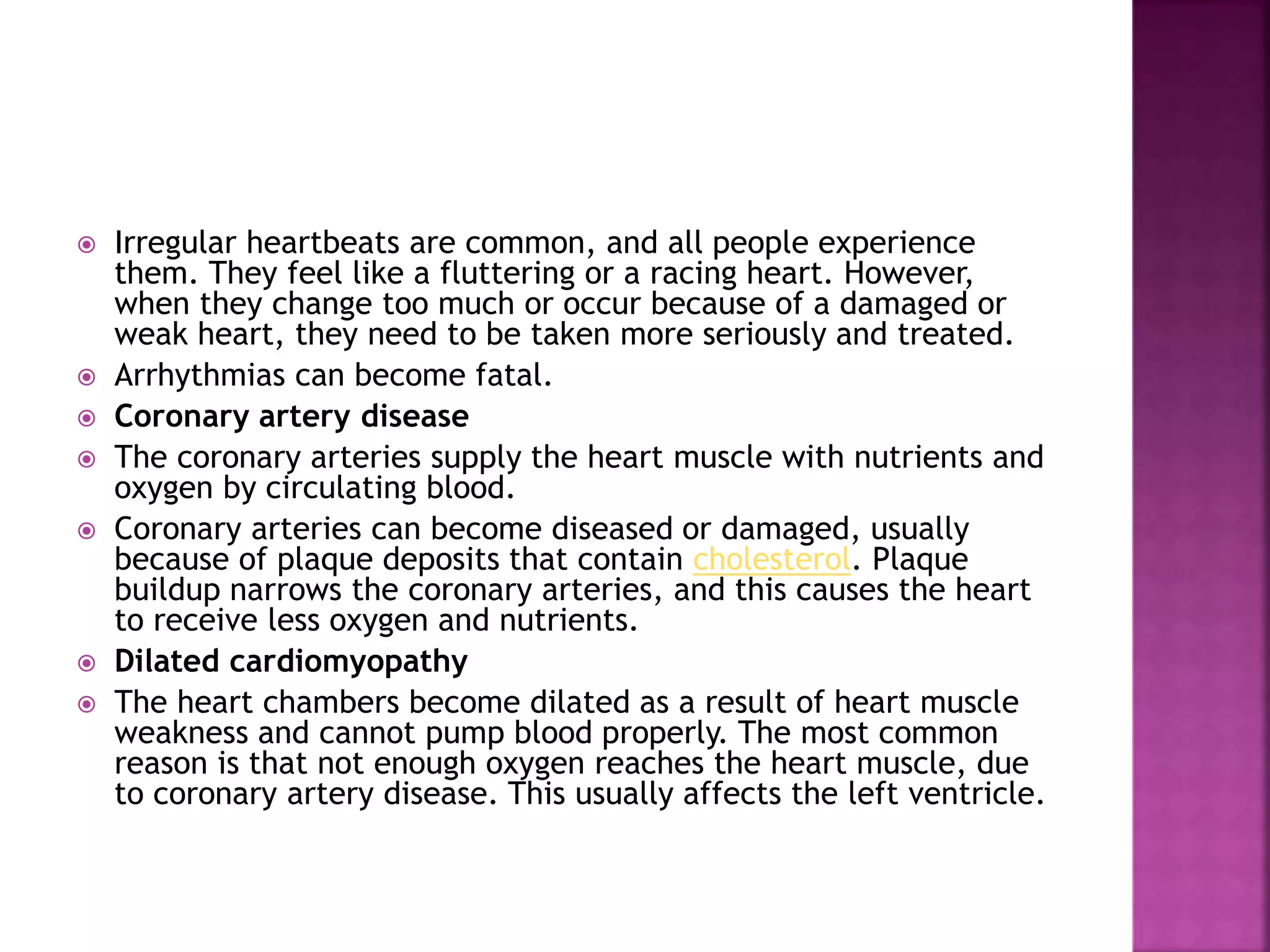  Irregular heartbeats are common, and all people experience
them. They feel like a fluttering or a racing heart. However,
when they change too much or occur because of a damaged or
weak heart, they need to be taken more seriously and treated.
 Arrhythmias can become fatal.
 Coronary artery disease
 The coronary arteries supply the heart muscle with nutrients and
oxygen by circulating blood.
 Coronary arteries can become diseased or damaged, usually
because of plaque deposits that contain cholesterol. Plaque
buildup narrows the coronary arteries, and this causes the heart
to receive less oxygen and nutrients.
 Dilated cardiomyopathy
 The heart chambers become dilated as a result of heart muscle
weakness and cannot pump blood properly. The most common
reason is that not enough oxygen reaches the heart muscle, due
to coronary artery disease. This usually affects the left ventricle.
 