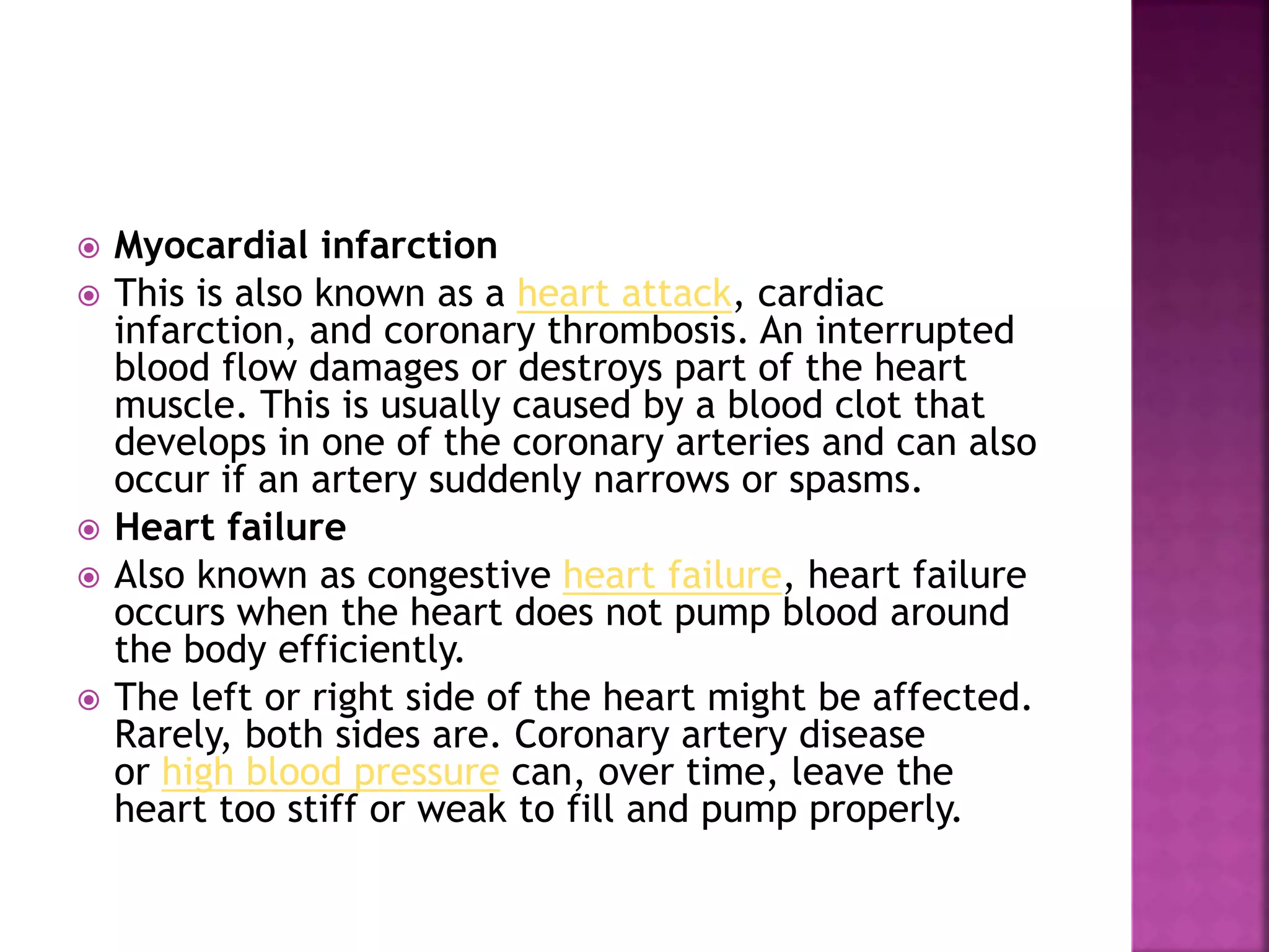  Myocardial infarction
 This is also known as a heart attack, cardiac
infarction, and coronary thrombosis. An interrupted
blood flow damages or destroys part of the heart
muscle. This is usually caused by a blood clot that
develops in one of the coronary arteries and can also
occur if an artery suddenly narrows or spasms.
 Heart failure
 Also known as congestive heart failure, heart failure
occurs when the heart does not pump blood around
the body efficiently.
 The left or right side of the heart might be affected.
Rarely, both sides are. Coronary artery disease
or high blood pressure can, over time, leave the
heart too stiff or weak to fill and pump properly.
 