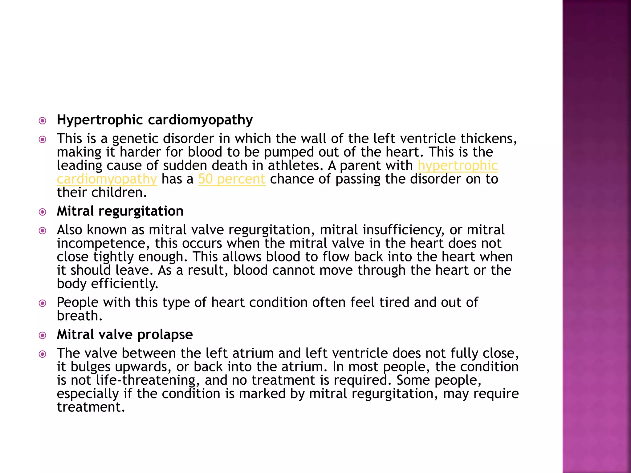 Hypertrophic cardiomyopathy
 This is a genetic disorder in which the wall of the left ventricle thickens,
making it harder for blood to be pumped out of the heart. This is the
leading cause of sudden death in athletes. A parent with hypertrophic
cardiomyopathy has a 50 percent chance of passing the disorder on to
their children.
 Mitral regurgitation
 Also known as mitral valve regurgitation, mitral insufficiency, or mitral
incompetence, this occurs when the mitral valve in the heart does not
close tightly enough. This allows blood to flow back into the heart when
it should leave. As a result, blood cannot move through the heart or the
body efficiently.
 People with this type of heart condition often feel tired and out of
breath.
 Mitral valve prolapse
 The valve between the left atrium and left ventricle does not fully close,
it bulges upwards, or back into the atrium. In most people, the condition
is not life-threatening, and no treatment is required. Some people,
especially if the condition is marked by mitral regurgitation, may require
treatment.
 