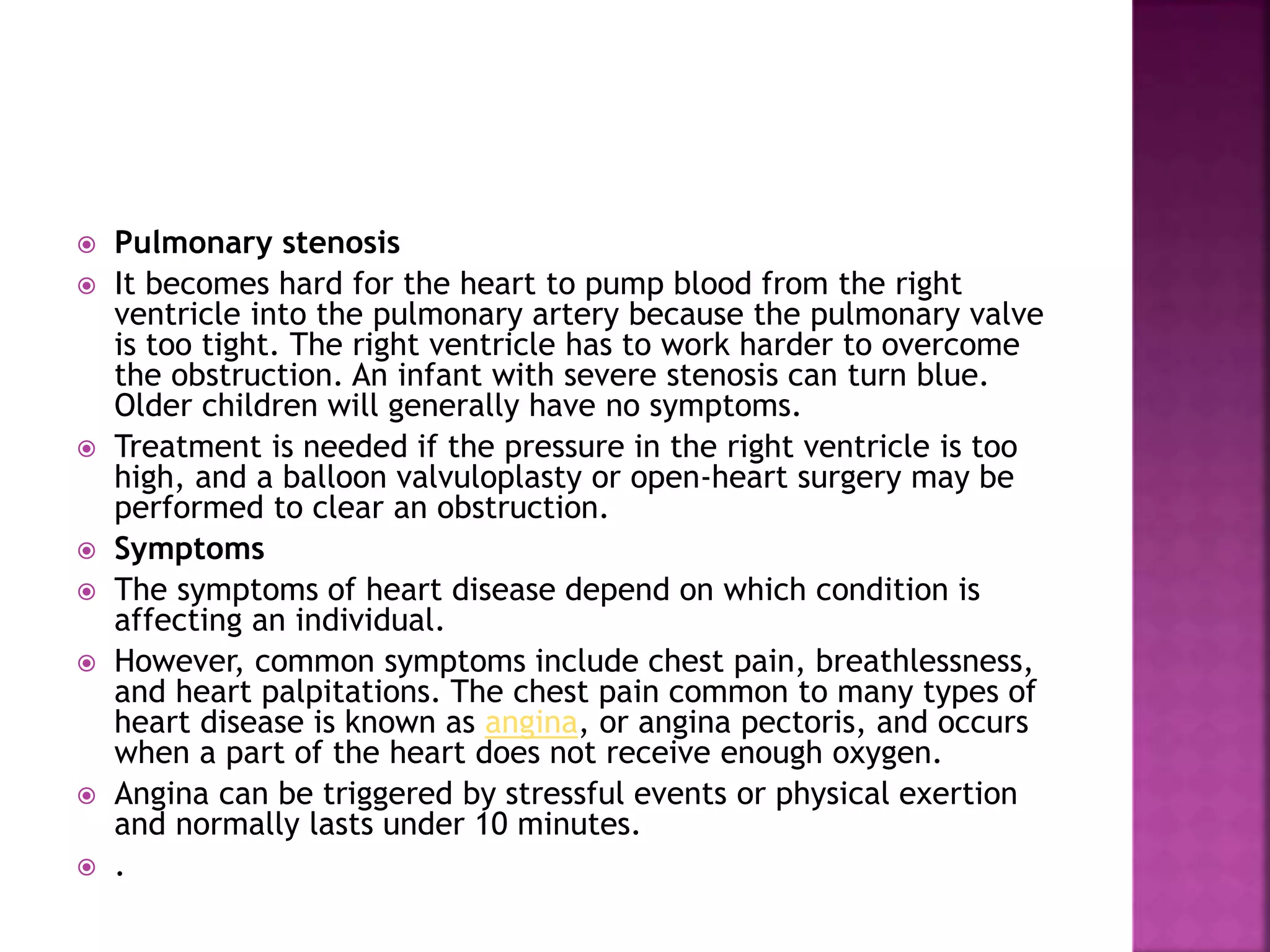  Pulmonary stenosis
 It becomes hard for the heart to pump blood from the right
ventricle into the pulmonary artery because the pulmonary valve
is too tight. The right ventricle has to work harder to overcome
the obstruction. An infant with severe stenosis can turn blue.
Older children will generally have no symptoms.
 Treatment is needed if the pressure in the right ventricle is too
high, and a balloon valvuloplasty or open-heart surgery may be
performed to clear an obstruction.
 Symptoms
 The symptoms of heart disease depend on which condition is
affecting an individual.
 However, common symptoms include chest pain, breathlessness,
and heart palpitations. The chest pain common to many types of
heart disease is known as angina, or angina pectoris, and occurs
when a part of the heart does not receive enough oxygen.
 Angina can be triggered by stressful events or physical exertion
and normally lasts under 10 minutes.
 .
 