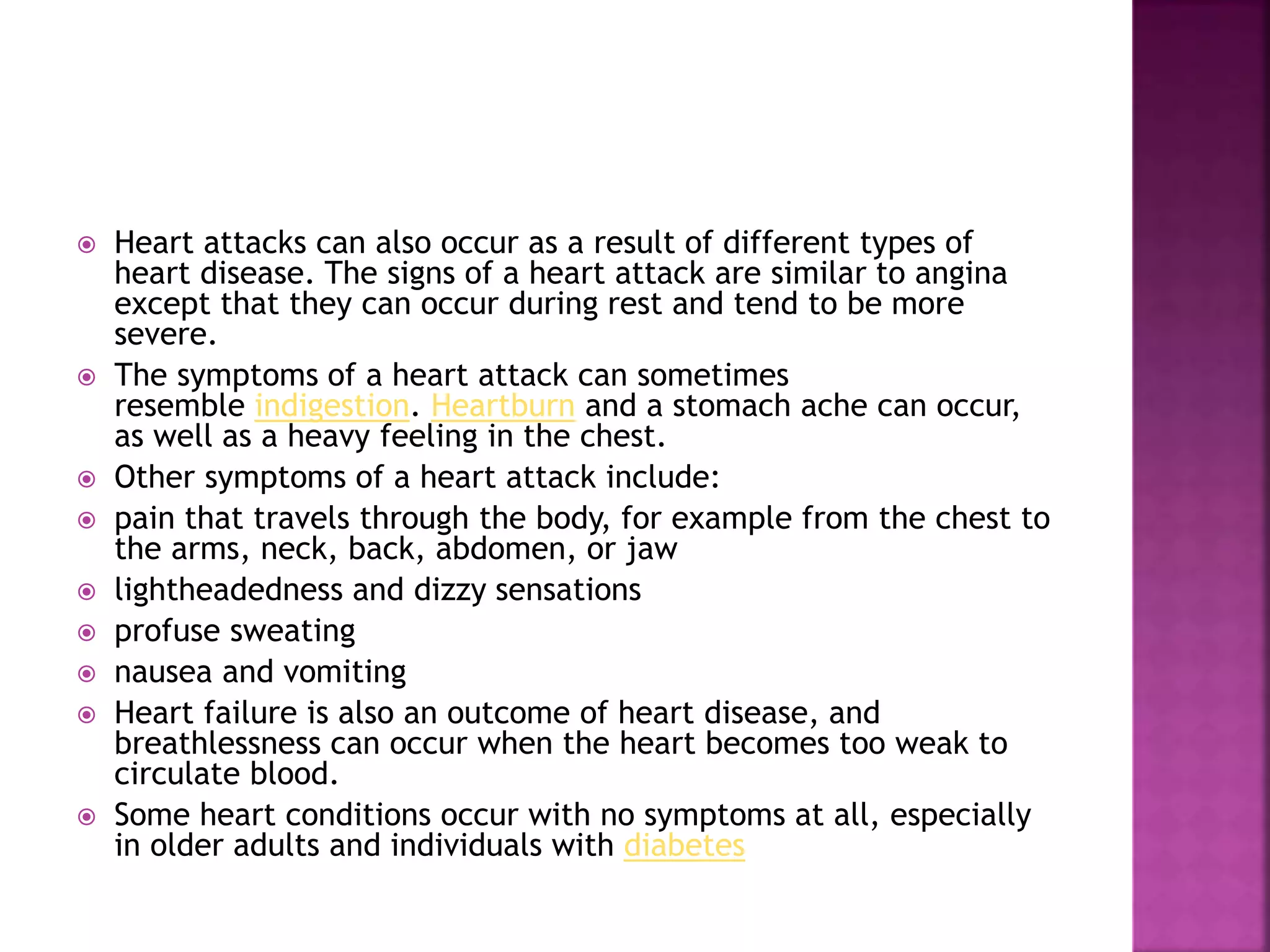  Heart attacks can also occur as a result of different types of
heart disease. The signs of a heart attack are similar to angina
except that they can occur during rest and tend to be more
severe.
 The symptoms of a heart attack can sometimes
resemble indigestion. Heartburn and a stomach ache can occur,
as well as a heavy feeling in the chest.
 Other symptoms of a heart attack include:
 pain that travels through the body, for example from the chest to
the arms, neck, back, abdomen, or jaw
 lightheadedness and dizzy sensations
 profuse sweating
 nausea and vomiting
 Heart failure is also an outcome of heart disease, and
breathlessness can occur when the heart becomes too weak to
circulate blood.
 Some heart conditions occur with no symptoms at all, especially
in older adults and individuals with diabetes
 