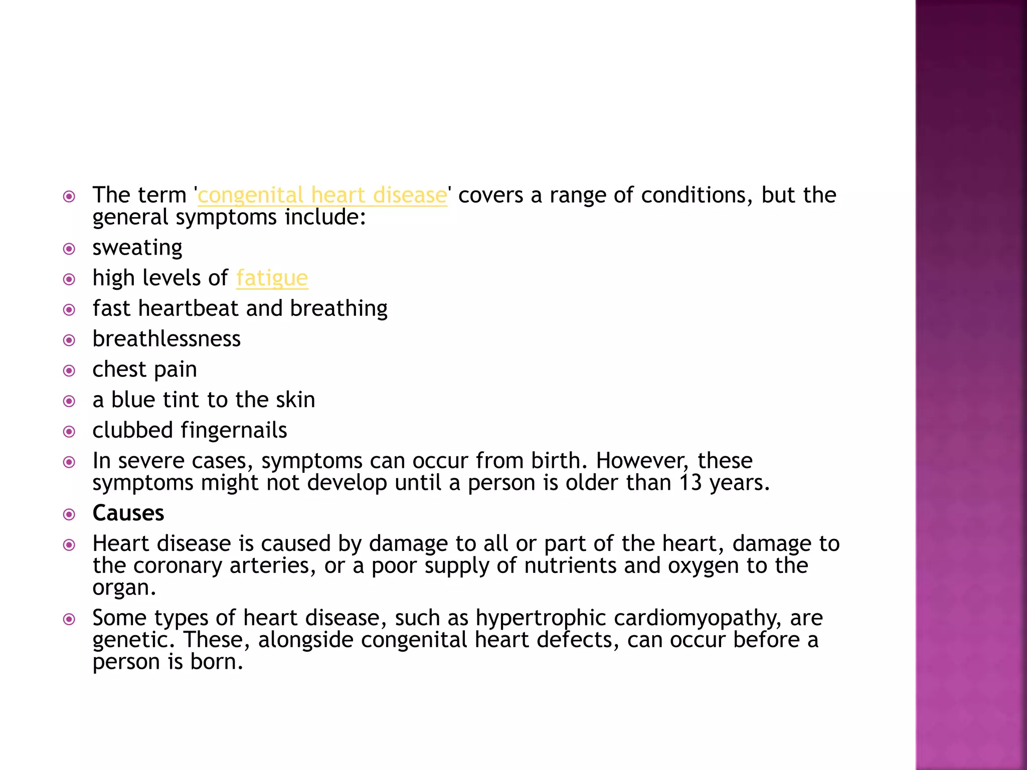  The term 'congenital heart disease' covers a range of conditions, but the
general symptoms include:
 sweating
 high levels of fatigue
 fast heartbeat and breathing
 breathlessness
 chest pain
 a blue tint to the skin
 clubbed fingernails
 In severe cases, symptoms can occur from birth. However, these
symptoms might not develop until a person is older than 13 years.
 Causes
 Heart disease is caused by damage to all or part of the heart, damage to
the coronary arteries, or a poor supply of nutrients and oxygen to the
organ.
 Some types of heart disease, such as hypertrophic cardiomyopathy, are
genetic. These, alongside congenital heart defects, can occur before a
person is born.
 