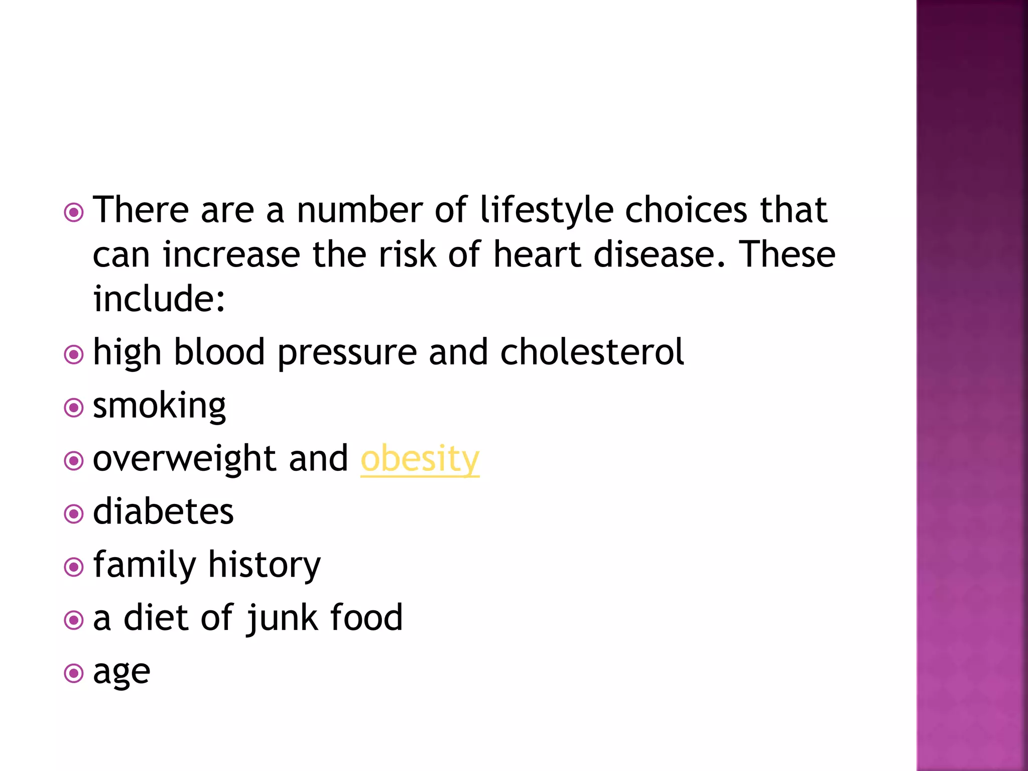  There are a number of lifestyle choices that
can increase the risk of heart disease. These
include:
 high blood pressure and cholesterol
 smoking
 overweight and obesity
 diabetes
 family history
 a diet of junk food
 age
 