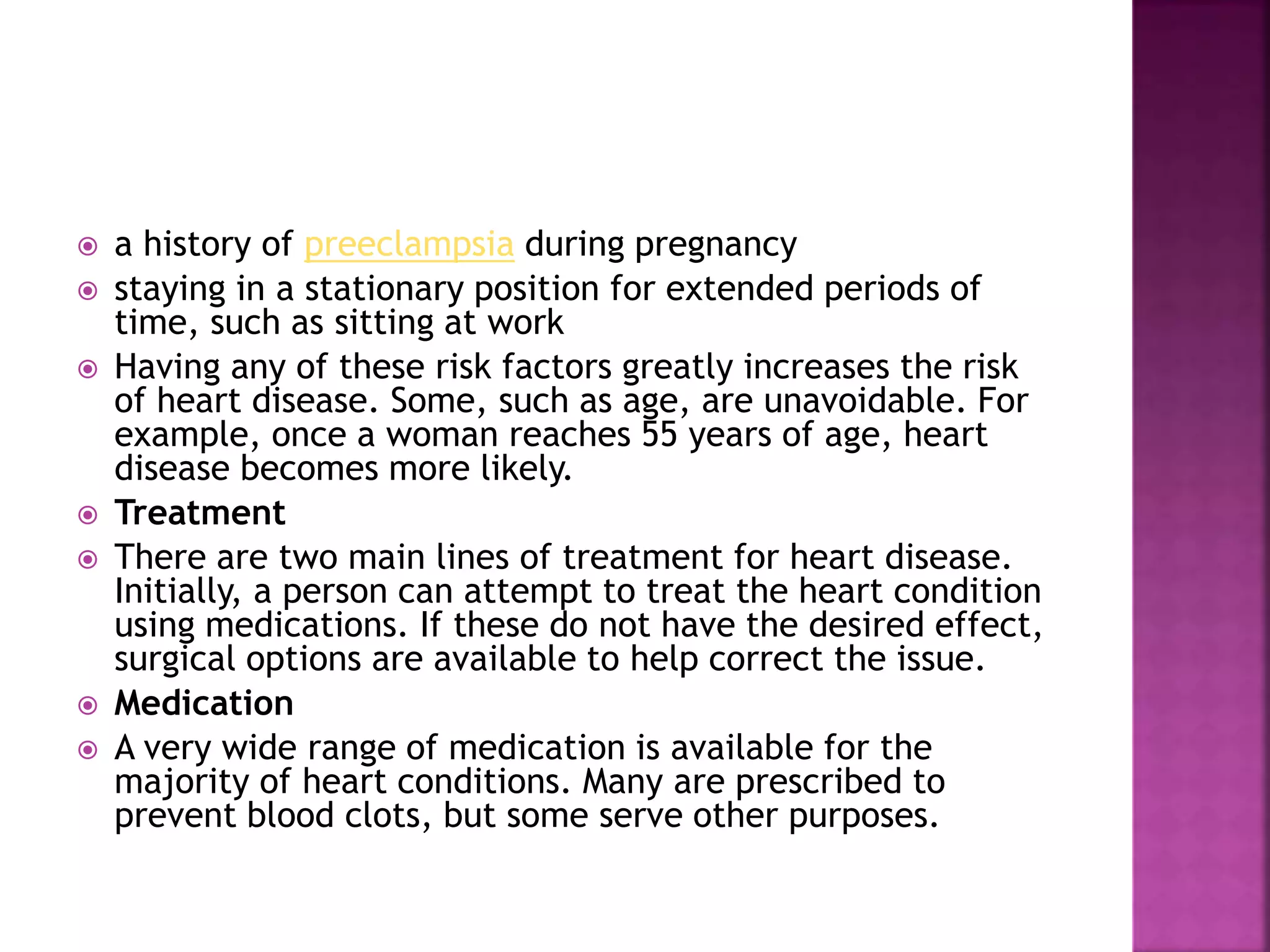  a history of preeclampsia during pregnancy
 staying in a stationary position for extended periods of
time, such as sitting at work
 Having any of these risk factors greatly increases the risk
of heart disease. Some, such as age, are unavoidable. For
example, once a woman reaches 55 years of age, heart
disease becomes more likely.
 Treatment
 There are two main lines of treatment for heart disease.
Initially, a person can attempt to treat the heart condition
using medications. If these do not have the desired effect,
surgical options are available to help correct the issue.
 Medication
 A very wide range of medication is available for the
majority of heart conditions. Many are prescribed to
prevent blood clots, but some serve other purposes.
 