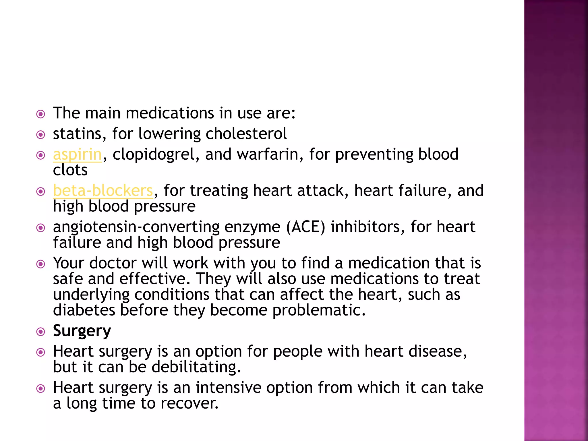  The main medications in use are:
 statins, for lowering cholesterol
 aspirin, clopidogrel, and warfarin, for preventing blood
clots
 beta-blockers, for treating heart attack, heart failure, and
high blood pressure
 angiotensin-converting enzyme (ACE) inhibitors, for heart
failure and high blood pressure
 Your doctor will work with you to find a medication that is
safe and effective. They will also use medications to treat
underlying conditions that can affect the heart, such as
diabetes before they become problematic.
 Surgery
 Heart surgery is an option for people with heart disease,
but it can be debilitating.
 Heart surgery is an intensive option from which it can take
a long time to recover.
 