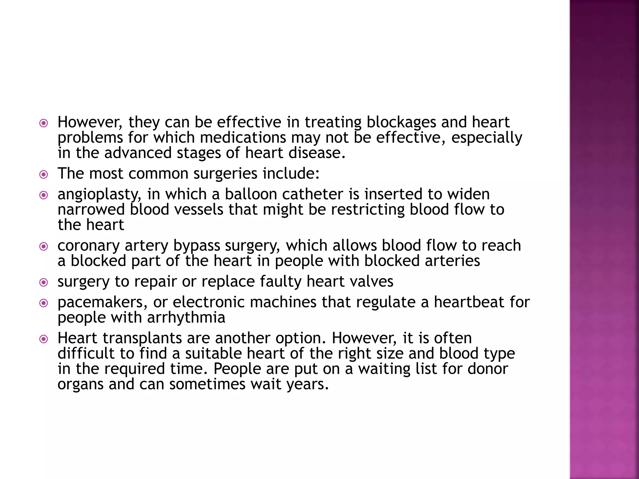  However, they can be effective in treating blockages and heart
problems for which medications may not be effective, especially
in the advanced stages of heart disease.
 The most common surgeries include:
 angioplasty, in which a balloon catheter is inserted to widen
narrowed blood vessels that might be restricting blood flow to
the heart
 coronary artery bypass surgery, which allows blood flow to reach
a blocked part of the heart in people with blocked arteries
 surgery to repair or replace faulty heart valves
 pacemakers, or electronic machines that regulate a heartbeat for
people with arrhythmia
 Heart transplants are another option. However, it is often
difficult to find a suitable heart of the right size and blood type
in the required time. People are put on a waiting list for donor
organs and can sometimes wait years.
 