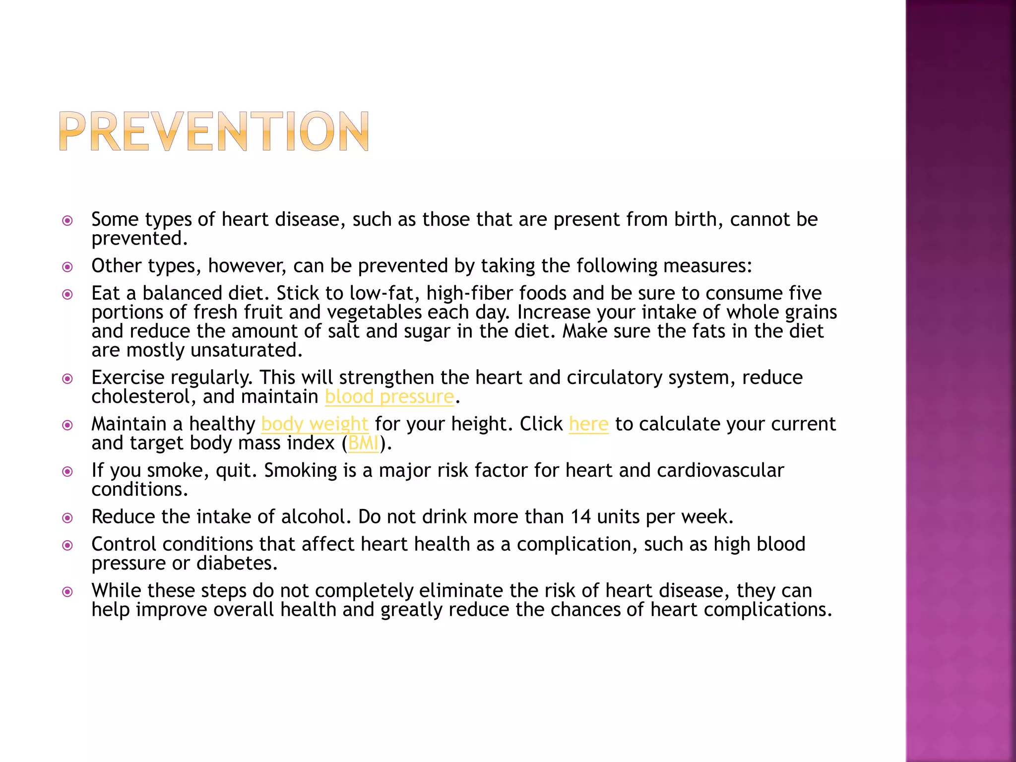  Some types of heart disease, such as those that are present from birth, cannot be
prevented.
 Other types, however, can be prevented by taking the following measures:
 Eat a balanced diet. Stick to low-fat, high-fiber foods and be sure to consume five
portions of fresh fruit and vegetables each day. Increase your intake of whole grains
and reduce the amount of salt and sugar in the diet. Make sure the fats in the diet
are mostly unsaturated.
 Exercise regularly. This will strengthen the heart and circulatory system, reduce
cholesterol, and maintain blood pressure.
 Maintain a healthy body weight for your height. Click here to calculate your current
and target body mass index (BMI).
 If you smoke, quit. Smoking is a major risk factor for heart and cardiovascular
conditions.
 Reduce the intake of alcohol. Do not drink more than 14 units per week.
 Control conditions that affect heart health as a complication, such as high blood
pressure or diabetes.
 While these steps do not completely eliminate the risk of heart disease, they can
help improve overall health and greatly reduce the chances of heart complications.
 