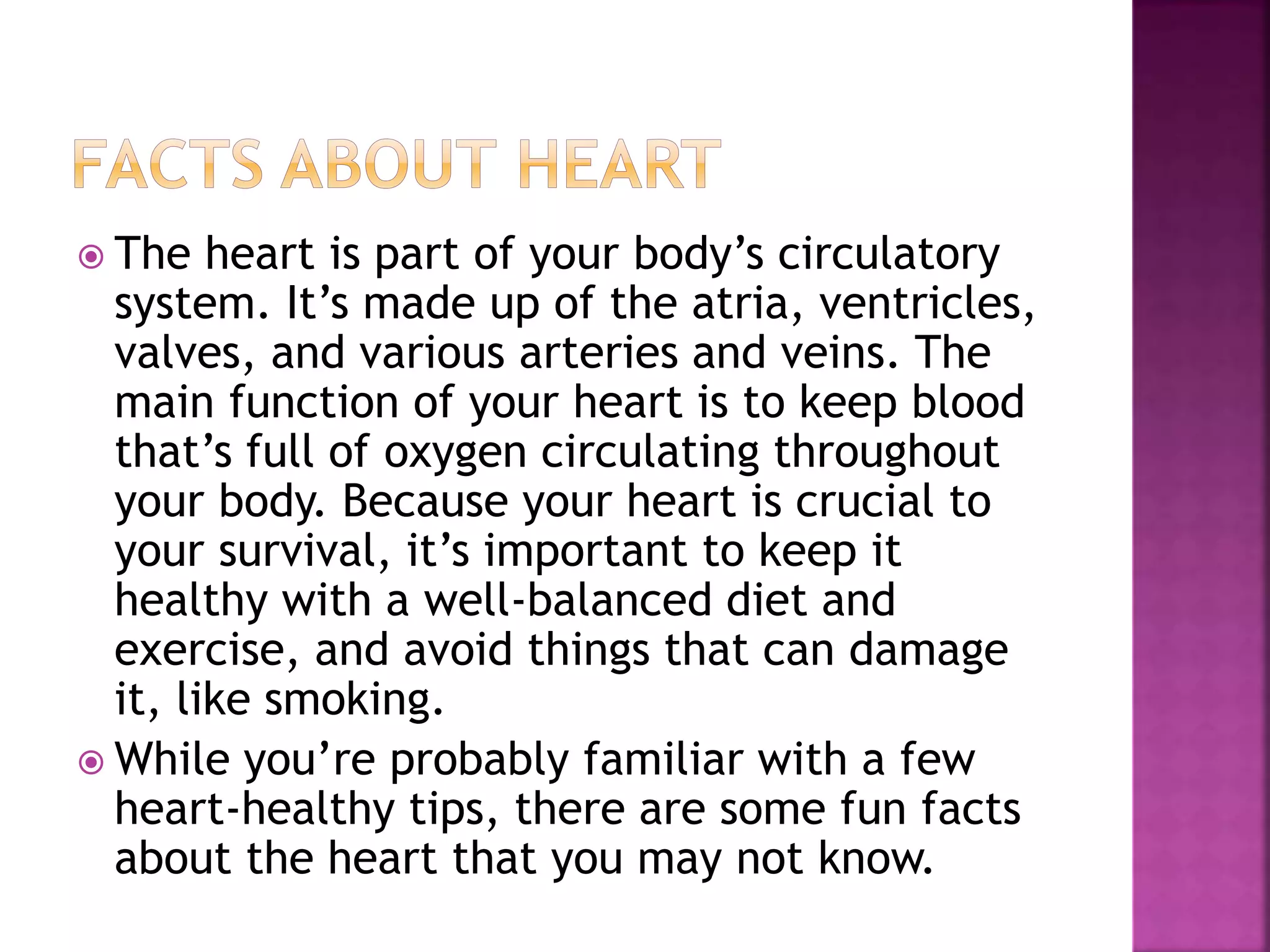  The heart is part of your body’s circulatory
system. It’s made up of the atria, ventricles,
valves, and various arteries and veins. The
main function of your heart is to keep blood
that’s full of oxygen circulating throughout
your body. Because your heart is crucial to
your survival, it’s important to keep it
healthy with a well-balanced diet and
exercise, and avoid things that can damage
it, like smoking.
 While you’re probably familiar with a few
heart-healthy tips, there are some fun facts
about the heart that you may not know.
 