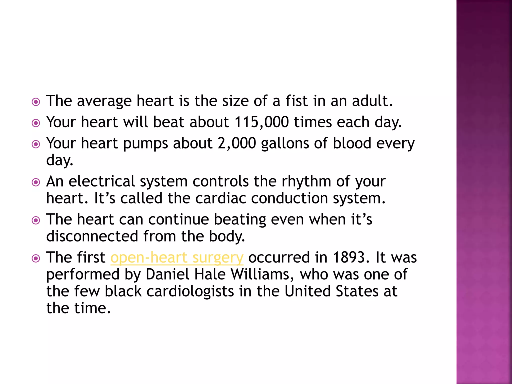  The average heart is the size of a fist in an adult.
 Your heart will beat about 115,000 times each day.
 Your heart pumps about 2,000 gallons of blood every
day.
 An electrical system controls the rhythm of your
heart. It’s called the cardiac conduction system.
 The heart can continue beating even when it’s
disconnected from the body.
 The first open-heart surgery occurred in 1893. It was
performed by Daniel Hale Williams, who was one of
the few black cardiologists in the United States at
the time.
 