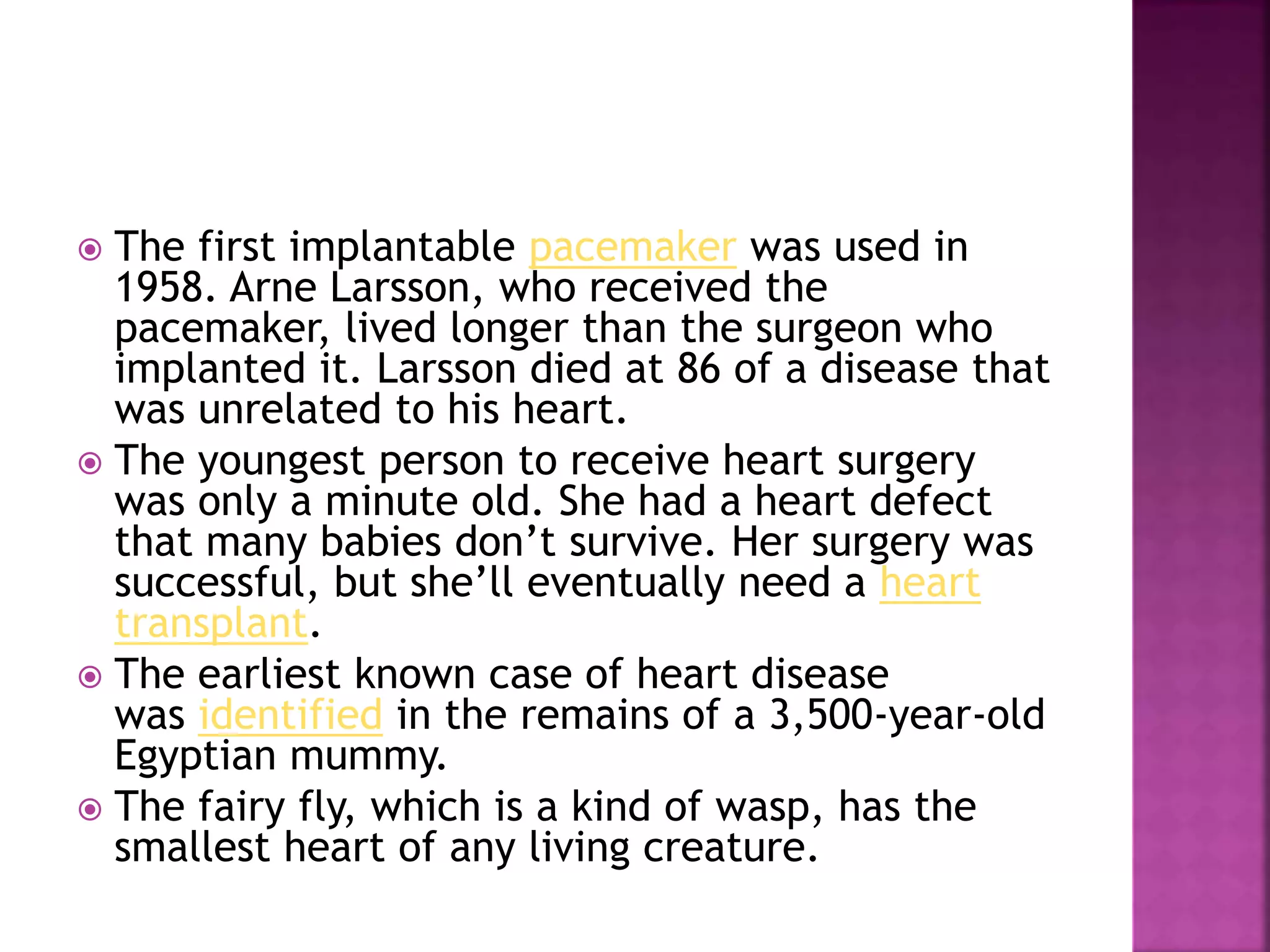  The first implantable pacemaker was used in
1958. Arne Larsson, who received the
pacemaker, lived longer than the surgeon who
implanted it. Larsson died at 86 of a disease that
was unrelated to his heart.
 The youngest person to receive heart surgery
was only a minute old. She had a heart defect
that many babies don’t survive. Her surgery was
successful, but she’ll eventually need a heart
transplant.
 The earliest known case of heart disease
was identified in the remains of a 3,500-year-old
Egyptian mummy.
 The fairy fly, which is a kind of wasp, has the
smallest heart of any living creature.
 