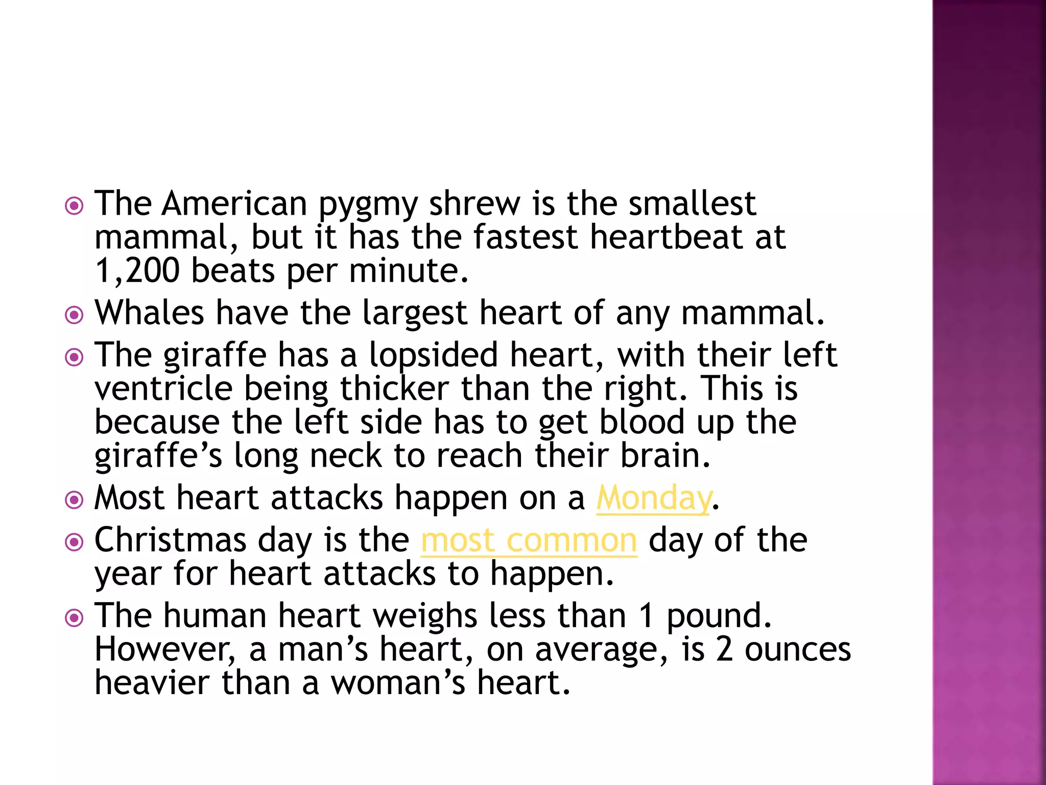  The American pygmy shrew is the smallest
mammal, but it has the fastest heartbeat at
1,200 beats per minute.
 Whales have the largest heart of any mammal.
 The giraffe has a lopsided heart, with their left
ventricle being thicker than the right. This is
because the left side has to get blood up the
giraffe’s long neck to reach their brain.
 Most heart attacks happen on a Monday.
 Christmas day is the most common day of the
year for heart attacks to happen.
 The human heart weighs less than 1 pound.
However, a man’s heart, on average, is 2 ounces
heavier than a woman’s heart.
 