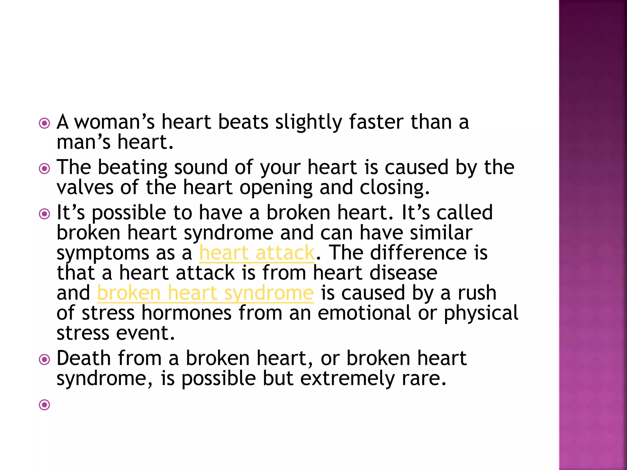  A woman’s heart beats slightly faster than a
man’s heart.
 The beating sound of your heart is caused by the
valves of the heart opening and closing.
 It’s possible to have a broken heart. It’s called
broken heart syndrome and can have similar
symptoms as a heart attack. The difference is
that a heart attack is from heart disease
and broken heart syndrome is caused by a rush
of stress hormones from an emotional or physical
stress event.
 Death from a broken heart, or broken heart
syndrome, is possible but extremely rare.

 