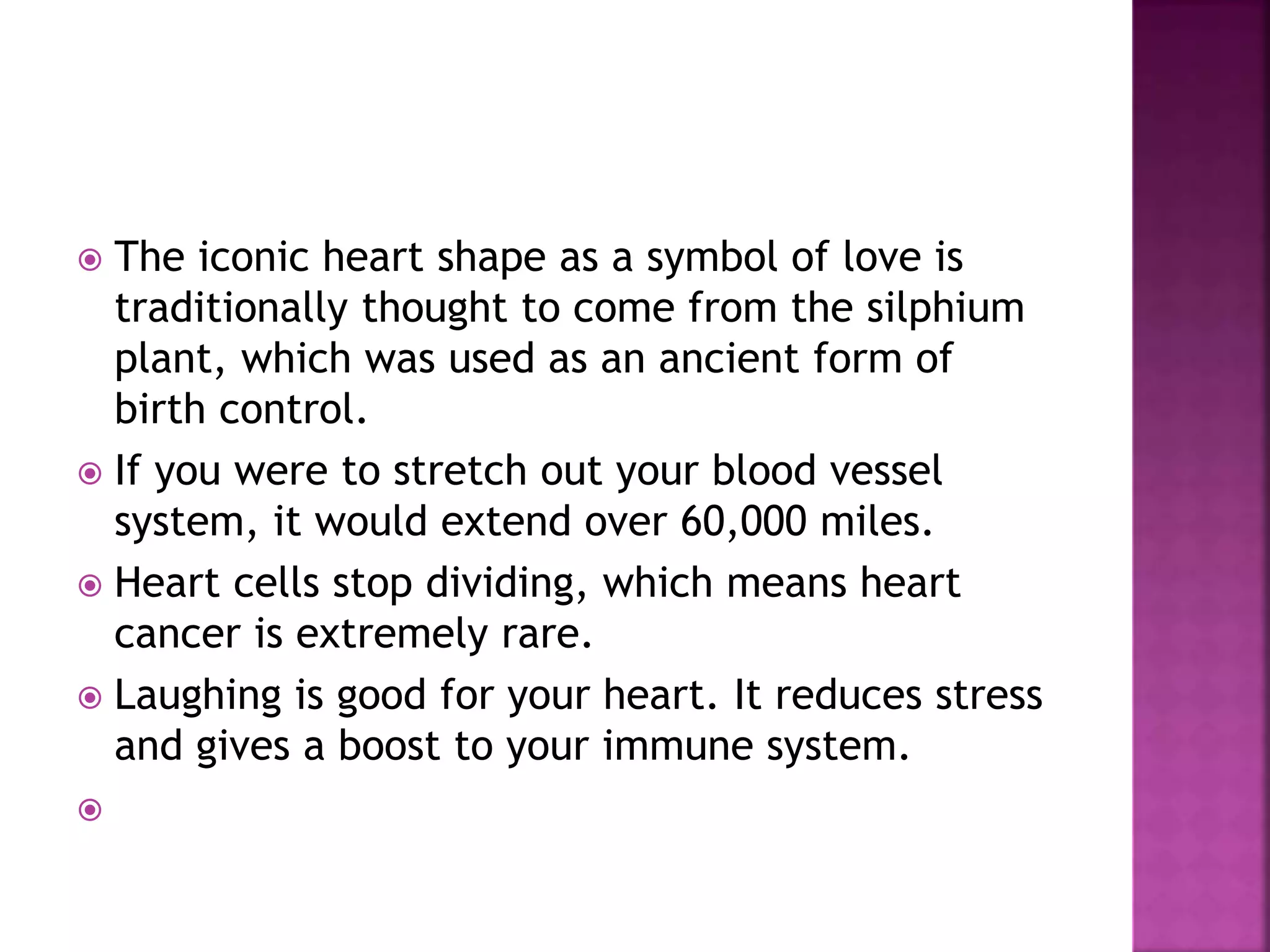  The iconic heart shape as a symbol of love is
traditionally thought to come from the silphium
plant, which was used as an ancient form of
birth control.
 If you were to stretch out your blood vessel
system, it would extend over 60,000 miles.
 Heart cells stop dividing, which means heart
cancer is extremely rare.
 Laughing is good for your heart. It reduces stress
and gives a boost to your immune system.

 