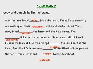 SUMMARY
copy and complete the following;
Arteries take blood ______ from the heart. The walls of an artery
are made up of thick _________ walls and elastic fibres. Veins
carry blood ________ the heart and also have valves. The
_________ link arteries and veins, and have a one cell thick wall.
Blood is made up of four main things ______, the liquid part of the
blood; Red Blood Cells to carry ______; White Blood cells to protect
the body from disease and _________ to help blood clot.
away
platelets
towards
capillaries
plasma
oxygen
muscular
 