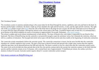 The Circulatory System
The Circulatory System
The circulatory system in anatomy and physiology is the course taken by the blood through the arteries, capillaries, and veins and back to the heart. In
humans and the higher vertebrates, the heart is made up of four chambers the right and left auricles, or atria, and the right and left ventricles. The right
side of the heart pumps oxygen–poor blood from the cells of the body back to the lungs for new oxygen; the left side of the heart receives blood rich
in oxygen from the lungs and pumps it through the arteries to the various parts of the body. Circulation begins early in fetal life. It is estimated that a
given portion of the blood completes its course of circulation in approximately 30 seconds. Pulmonary...show more content...
This action is sudden and occurs almost simultaneously in both auricles. The mass of blood in the veins makes it impossible for any blood to flow
backward. The force of blood flowing into the ventricles is not powerful enough to open the semilunar valves, but it distends the ventricles, which are
still in a condition of relaxation. The tricuspid and mitral valves open with the blood current and close readily at the beginning of ventricular contraction.
The ventricular systole immediately follows the auricular systole. The ventricular contraction is slower, but far more forcible then the ventricular
chambers are virtually emptied at each systole. The apex of the heart is thrown forward and upward with a slight rotary motion then this impulse,
called the apex beat, can be detected between the fifth and sixth ribs. The heart is entirely at rest for a short time after the ventricular systole occurs.
The entire cycle can be divided into three periods then in the first, the auricles contract and in the second, the ventricles contract; in the third, both the
auricles and the ventricles remain at rest. In humans, with a normal heart rate of approximately 72 heartbeats per minute, the cardiac cycle has a
duration of about 0.8 second. Auricular systole requires about 0.1 second; ventricular systole occupies
Get more content on HelpWriting.net
 