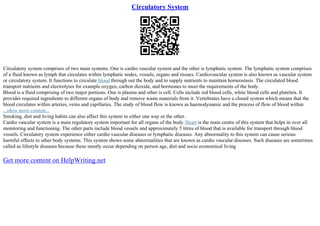 Circulatory System
Circulatory system comprises of two main systems. One is cardio vascular system and the other is lymphatic system. The lymphatic system comprises
of a fluid known as lymph that circulates within lymphatic nodes, vessels, organs and tissues. Cardiovascular system is also known as vascular system
or circulatory system. It functions to circulate blood through out the body and to supply nutrients to maintain homeostasis. The circulated blood
transport nutrients and electrolytes for example oxygen, carbon dioxide, and hormones to meet the requirements of the body.
Blood is a fluid comprising of two major portions. One is plasma and other is cell. Cells include red blood cells, white blood cells and platelets. It
provides required ingredients to different organs of body and remove waste materials from it. Vertebrates have a closed system which means that the
blood circulates within arteries, veins and capillaries. The study of blood flow is known as haemodynamic and the process of flow of blood within
...show more content...
Smoking, diet and living habits can also affect this system in either one way or the other.
Cardio vascular system is a main regulatory system important for all organs of the body.Heart is the main centre of this system that helps in over all
monitoring and functioning. The other parts include blood vessels and approximately 5 litres of blood that is available for transport through blood
vessels. Circulatory system experience either cardio vascular diseases or lymphatic diseases. Any abnormality to this system can cause serious
harmful effects to other body systems. This system shows some abnormalities that are known as cardio vascular diseases. Such diseases are sometimes
called as lifestyle diseases because these mostly occur depending on person age, diet and socio economical living
Get more content on HelpWriting.net
 