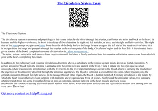 The Circulatory System Essay
The Circulatory System
The circulatory system in anatomy and physiology is the course taken by the blood through the arteries, capillaries, and veins and back to the heart. In
humans and the higher vertebrates, the heart is made up of four chambers the right and left auricles, or atria, and the right and left ventricles. The right
side of the heart pumps oxygen–poor blood from the cells of the body back to the lungs for new oxygen; the left side of the heart receives blood rich
in oxygen from the lungs and pumps it through the arteries to the various parts of the body. Circulation begins early in fetal life. It is estimated that a
given portion of the blood completes its course of circulation in...show more content...
The veins, in turn, unite with each other to form larger veins until the blood is finally collected into the superior and inferior venae cavae from which it
goes to the heart, completing the circuit.
In addition to the pulmonary and systemic circulations described above, a subsidiary to the venous system exists, known as portal circulation. A
certain amount of blood from the intestine is collected into the portal vein and carried to the liver. There it enters into the open spaces called
sinusoids, where it comes into direct contact with the liver cells. In the liver important changes occur in the blood, which is carrying the products of
the digestion of food recently absorbed through the intestinal capillaries. The blood is collected a second time into veins, where it again joins the
general circulation through the right auricle. In its passage through other organs, the blood is further modified. Coronary circulation is the means by
which the heart tissues themselves are supplied with nutrients and oxygen and are freed of wastes. Just beyond the semilunar valves, two coronary
arteries branch from the aorta. These then break up into an elaborate capillary network in the heart muscle and valve tissue.
Blood from the coronary capillary circulation enters several small veins, which then enter directly into the right auricle without first passing into the
vena cava. The action
Get more content on HelpWriting.net
 