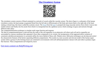 The Circulatory System
The circulatory system consists of blood contained in a network of vessels called the vascular system. The above figure is a schematic of the human
circulatory system, the heart pumps oxygenated blood from the left side to different parts of the body and returns back to the right side of the heart
making a closed loop, this loop is called the systemic circuit. The blood from the heart is pumped into large muscular arteries from which it moves into
smaller arteries and finally into the areole from which it is transported into the capillaries across which exchange of gases and nutrients through
diffusion takes place
The compartmentalization technique to simulate multi organ function and response
The idea of compartmentalization is derived from the study of the cell organelles in an eukaryotic cell where each cell and its organelles are
surrounded by a porous membrane that separated it from other components in its vicinity; the incorporation of this approach allows isolation of
constraints and physical parameters to accurately define the micro habitat of these cells. Modern micro fabrication techniques can develop and control
the characteristic features of the barrier separating different compartments. This results in a more accurate and relevant model of the human organ
system where a group of cells forming tissues are contained in environments with well–defined parameters interact with each other to produce organ
like function. These compartments de3veloped by micro
Get more content on HelpWriting.net
 
