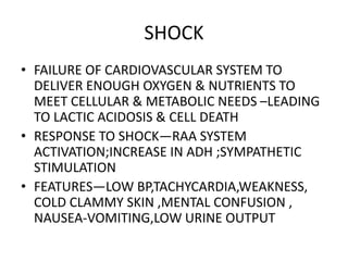 SHOCK
• FAILURE OF CARDIOVASCULAR SYSTEM TO
DELIVER ENOUGH OXYGEN & NUTRIENTS TO
MEET CELLULAR & METABOLIC NEEDS –LEADING
TO LACTIC ACIDOSIS & CELL DEATH
• RESPONSE TO SHOCK—RAA SYSTEM
ACTIVATION;INCREASE IN ADH ;SYMPATHETIC
STIMULATION
• FEATURES—LOW BP,TACHYCARDIA,WEAKNESS,
COLD CLAMMY SKIN ,MENTAL CONFUSION ,
NAUSEA-VOMITING,LOW URINE OUTPUT
 