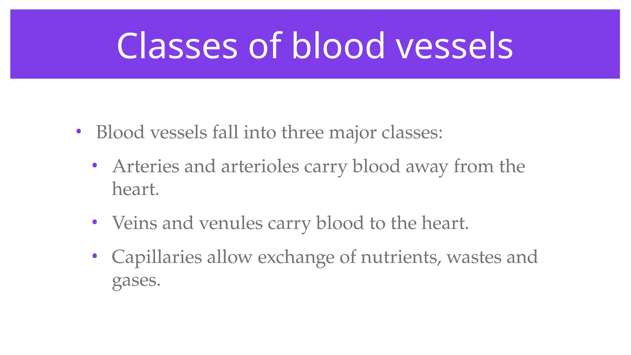 Classes of blood vessels
• Blood vessels fall into three major classes:
• Arteries and arterioles carry blood away from the
heart.
• Veins and venules carry blood to the heart.
• Capillaries allow exchange of nutrients, wastes and
gases.
 