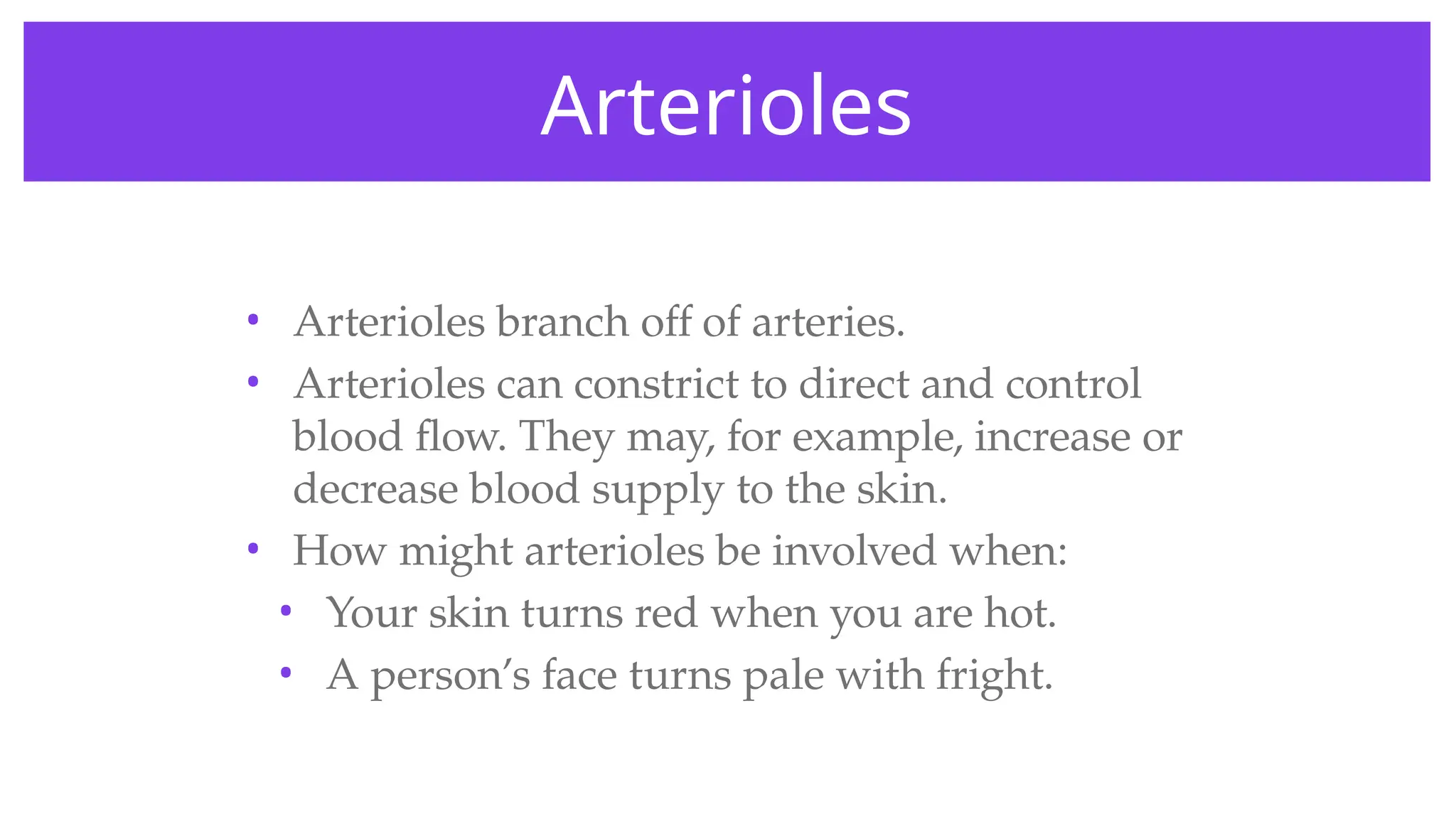 Arterioles
• Arterioles branch off of arteries.
• Arterioles can constrict to direct and control
blood flow. They may, for example, increase or
decrease blood supply to the skin.
• How might arterioles be involved when:
• Your skin turns red when you are hot.
• A person’s face turns pale with fright.
 