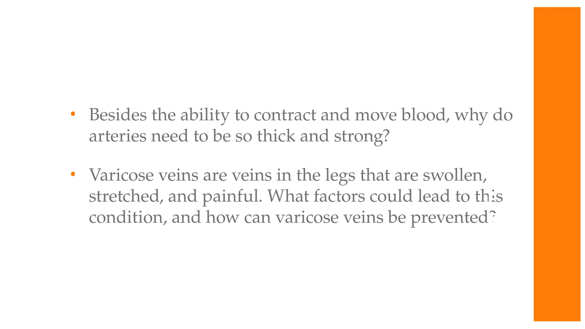 • Besides the ability to contract and move blood, why do
arteries need to be so thick and strong?
• Varicose veins are veins in the legs that are swollen,
stretched, and painful. What factors could lead to this
condition, and how can varicose veins be prevented?
W
O
R
K
T
O
G
E
T
H
E
R
 
