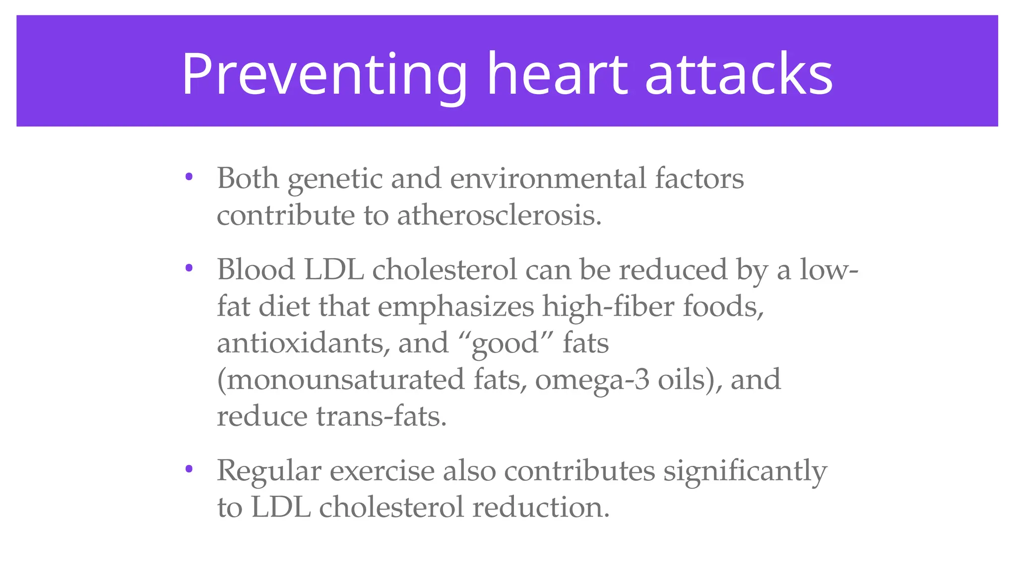Preventing heart attacks
• Both genetic and environmental factors
contribute to atherosclerosis.
• Blood LDL cholesterol can be reduced by a low-
fat diet that emphasizes high-fiber foods,
antioxidants, and “good” fats
(monounsaturated fats, omega-3 oils), and
reduce trans-fats.
• Regular exercise also contributes significantly
to LDL cholesterol reduction.
 