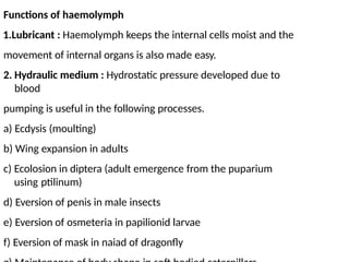 Functions of haemolymph
1.Lubricant : Haemolymph keeps the internal cells moist and the
movement of internal organs is also made easy.
2. Hydraulic medium : Hydrostatic pressure developed due to
blood
pumping is useful in the following processes.
a) Ecdysis (moulting)
b) Wing expansion in adults
c) Ecolosion in diptera (adult emergence from the puparium
using ptilinum)
d) Eversion of penis in male insects
e) Eversion of osmeteria in papilionid larvae
f) Eversion of mask in naiad of dragonfly
 