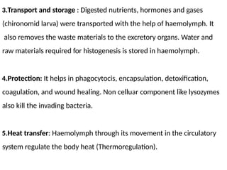 3.Transport and storage : Digested nutrients, hormones and gases
(chironomid larva) were transported with the help of haemolymph. It
also removes the waste materials to the excretory organs. Water and
raw materials required for histogenesis is stored in haemolymph.
4.Protection: It helps in phagocytocis, encapsulation, detoxification,
coagulation, and wound healing. Non celluar component like lysozymes
also kill the invading bacteria.
5.Heat transfer: Haemolymph through its movement in the circulatory
system regulate the body heat (Thermoregulation).
 