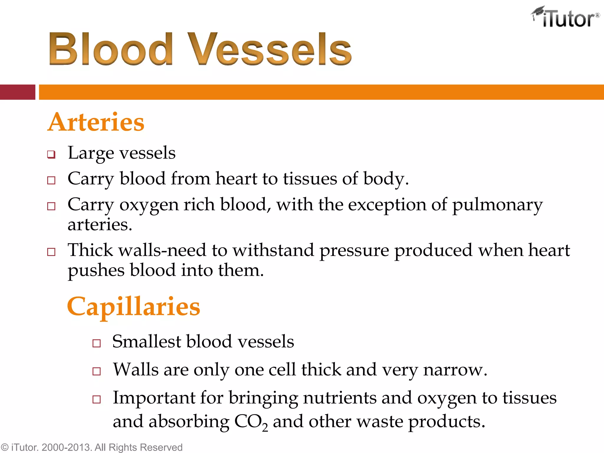 Arteries
 Large vessels
 Carry blood from heart to tissues of body.
 Carry oxygen rich blood, with the exception of pulmonary
arteries.
 Thick walls-need to withstand pressure produced when heart
pushes blood into them.
© iTutor. 2000-2013. All Rights Reserved
 Smallest blood vessels
 Walls are only one cell thick and very narrow.
 Important for bringing nutrients and oxygen to tissues
and absorbing CO2 and other waste products.
Capillaries
 