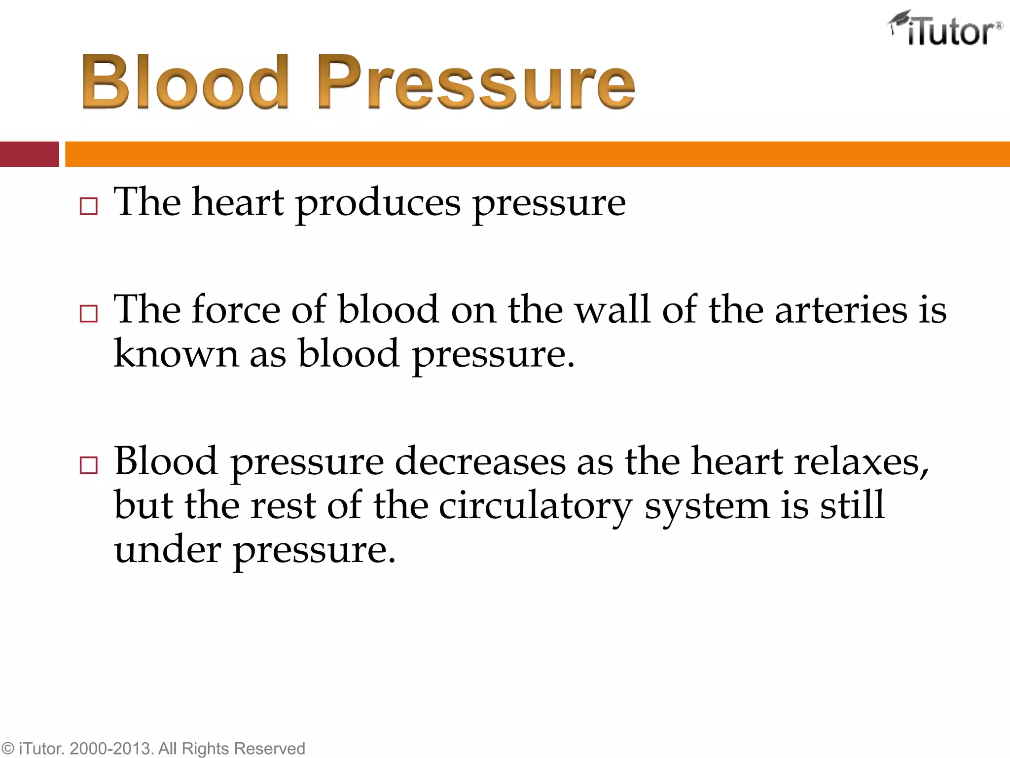  The heart produces pressure
 The force of blood on the wall of the arteries is
known as blood pressure.
 Blood pressure decreases as the heart relaxes,
but the rest of the circulatory system is still
under pressure.
© iTutor. 2000-2013. All Rights Reserved
 