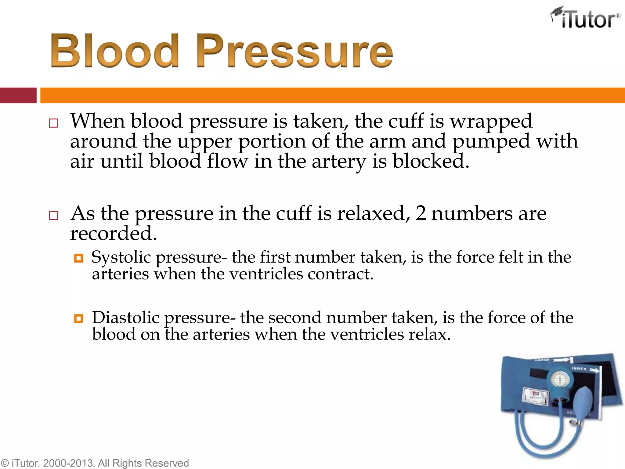  When blood pressure is taken, the cuff is wrapped
around the upper portion of the arm and pumped with
air until blood flow in the artery is blocked.
 As the pressure in the cuff is relaxed, 2 numbers are
recorded.
 Systolic pressure- the first number taken, is the force felt in the
arteries when the ventricles contract.
 Diastolic pressure- the second number taken, is the force of the
blood on the arteries when the ventricles relax.
© iTutor. 2000-2013. All Rights Reserved
 