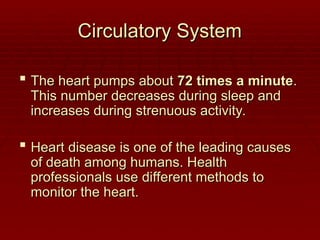Circulatory System
Circulatory System
 The heart pumps about
The heart pumps about 72 times a minute
72 times a minute.
.
This number decreases during sleep and
This number decreases during sleep and
increases during strenuous activity.
increases during strenuous activity.
 Heart disease is one of the leading causes
Heart disease is one of the leading causes
of death among humans. Health
of death among humans. Health
professionals use different methods to
professionals use different methods to
monitor the heart.
monitor the heart.
 