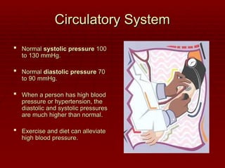 Circulatory System
Circulatory System
 Normal
Normal systolic pressure
systolic pressure 100
100
to 130 mmHg.
to 130 mmHg.
 Normal
Normal diastolic pressure
diastolic pressure 70
70
to 90 mmHg.
to 90 mmHg.
 When a person has high blood
When a person has high blood
pressure or hypertension, the
pressure or hypertension, the
diastolic and systolic pressures
diastolic and systolic pressures
are much higher than normal.
are much higher than normal.
 Exercise and diet can alleviate
Exercise and diet can alleviate
high blood pressure.
high blood pressure.
 