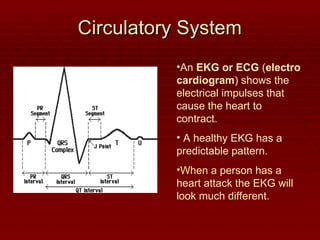Circulatory System
Circulatory System
•An EKG or ECG (electro
cardiogram) shows the
electrical impulses that
cause the heart to
contract.
• A healthy EKG has a
predictable pattern.
•When a person has a
heart attack the EKG will
look much different.
 