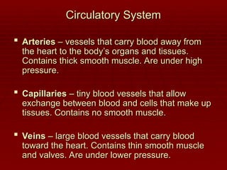Circulatory System
Circulatory System
 Arteries
Arteries – vessels that carry blood away from
– vessels that carry blood away from
the heart to the body’s organs and tissues.
the heart to the body’s organs and tissues.
Contains thick smooth muscle. Are under high
Contains thick smooth muscle. Are under high
pressure.
pressure.
 Capillaries
Capillaries – tiny blood vessels that allow
– tiny blood vessels that allow
exchange between blood and cells that make up
exchange between blood and cells that make up
tissues. Contains no smooth muscle.
tissues. Contains no smooth muscle.
 Veins
Veins – large blood vessels that carry blood
– large blood vessels that carry blood
toward the heart. Contains thin smooth muscle
toward the heart. Contains thin smooth muscle
and valves. Are under lower pressure.
and valves. Are under lower pressure.
 