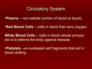 Circulatory System
Circulatory System
•Plasma – non-cellular portion of blood (a liquid).
•Red Blood Cells – cells in blood that carry oxygen.
White Blood Cells – cells in blood whose primary
job is to defend the body against disease.
•Platelets –un-nucleated cell fragments that aid in
blood clotting.
 