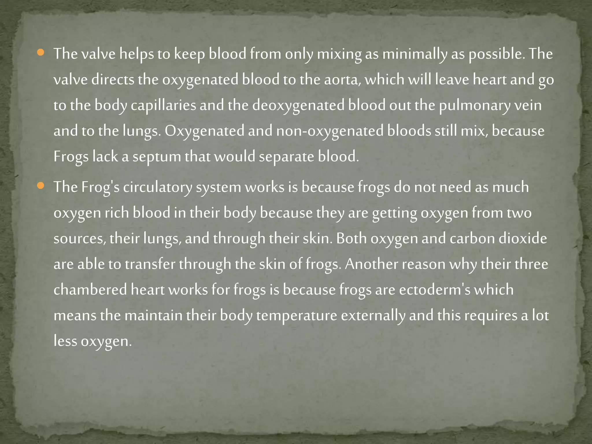  Thevalvehelpstokeepbloodfromonlymixingas minimallyas possible.The
valvedirectstheoxygenatedbloodtotheaorta,whichwillleaveheartandgo
tothebodycapillariesandthedeoxygenatedbloodoutthepulmonaryvein
andtothelungs.Oxygenatedandnon-oxygenatedbloodsstillmix,because
Frogs lacka septumthatwouldseparateblood.
 TheFrog'scirculatorysystemworksisbecausefrogsdonotneedas much
oxygenrichbloodintheirbodybecausetheyare gettingoxygenfromtwo
sources,theirlungs,andthroughtheir skin.Bothoxygenandcarbondioxide
are abletotransferthroughtheskinoffrogs.Anotherreasonwhytheir three
chamberedheart worksforfrogsisbecausefrogsare ectoderm'swhich
meansthemaintaintheirbodytemperature externallyandthisrequiresa lot
lessoxygen.
 
