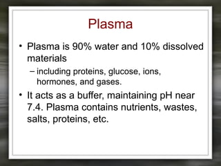Plasma
• Plasma is 90% water and 10% dissolved
materials
– including proteins, glucose, ions,
hormones, and gases.
• It acts as a buffer, maintaining pH near
7.4. Plasma contains nutrients, wastes,
salts, proteins, etc.
 