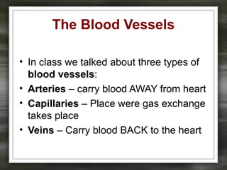 The Blood Vessels
• In class we talked about three types of
blood vessels:
• Arteries – carry blood AWAY from heart
• Capillaries – Place were gas exchange
takes place
• Veins – Carry blood BACK to the heart
 